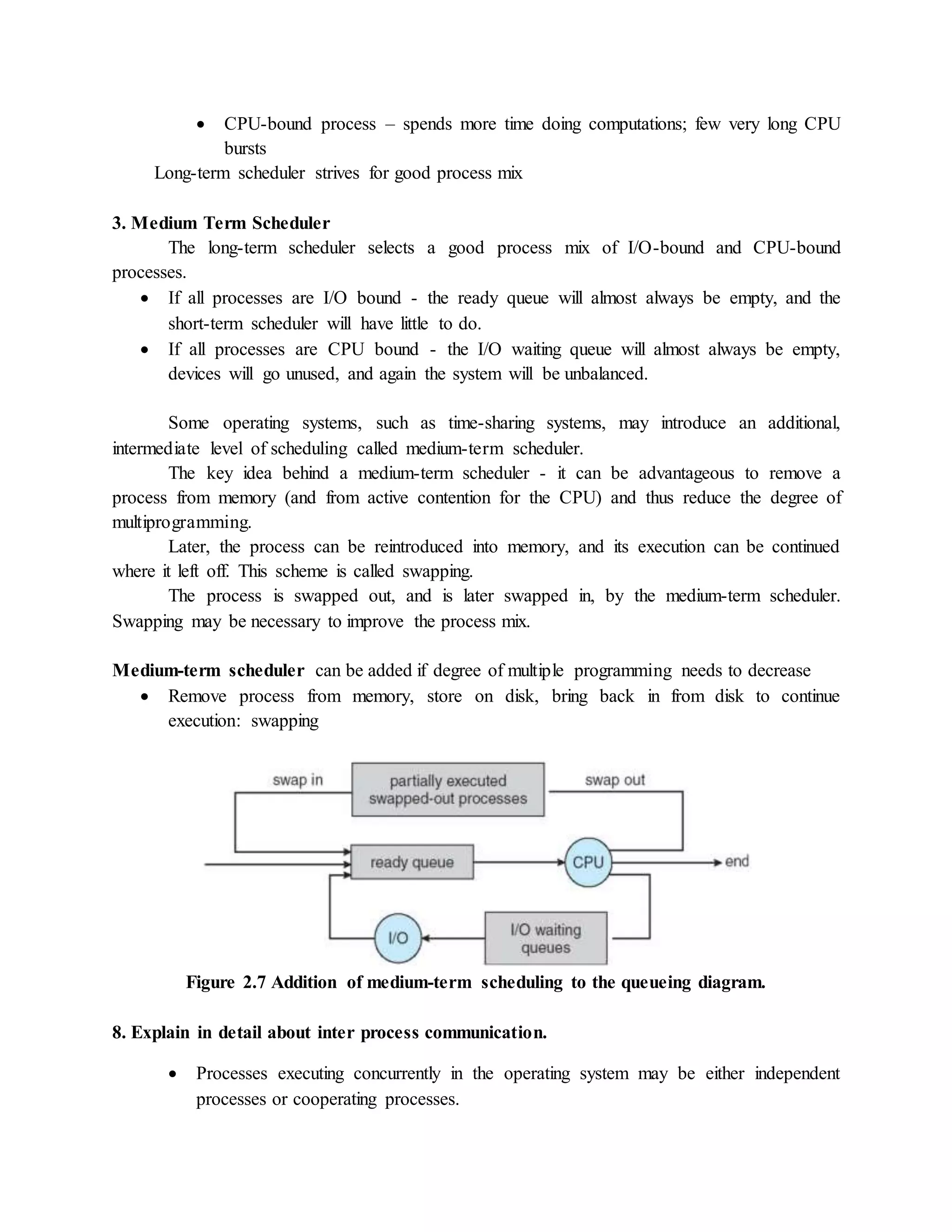  CPU-bound process – spends more time doing computations; few very long CPU
bursts
Long-term scheduler strives for good process mix
3. Medium Term Scheduler
The long-term scheduler selects a good process mix of I/O-bound and CPU-bound
processes.
 If all processes are I/O bound - the ready queue will almost always be empty, and the
short-term scheduler will have little to do.
 If all processes are CPU bound - the I/O waiting queue will almost always be empty,
devices will go unused, and again the system will be unbalanced.
Some operating systems, such as time-sharing systems, may introduce an additional,
intermediate level of scheduling called medium-term scheduler.
The key idea behind a medium-term scheduler - it can be advantageous to remove a
process from memory (and from active contention for the CPU) and thus reduce the degree of
multiprogramming.
Later, the process can be reintroduced into memory, and its execution can be continued
where it left off. This scheme is called swapping.
The process is swapped out, and is later swapped in, by the medium-term scheduler.
Swapping may be necessary to improve the process mix.
Medium-term scheduler can be added if degree of multiple programming needs to decrease
 Remove process from memory, store on disk, bring back in from disk to continue
execution: swapping
Figure 2.7 Addition of medium-term scheduling to the queueing diagram.
8. Explain in detail about inter process communication.
 Processes executing concurrently in the operating system may be either independent
processes or cooperating processes.
 