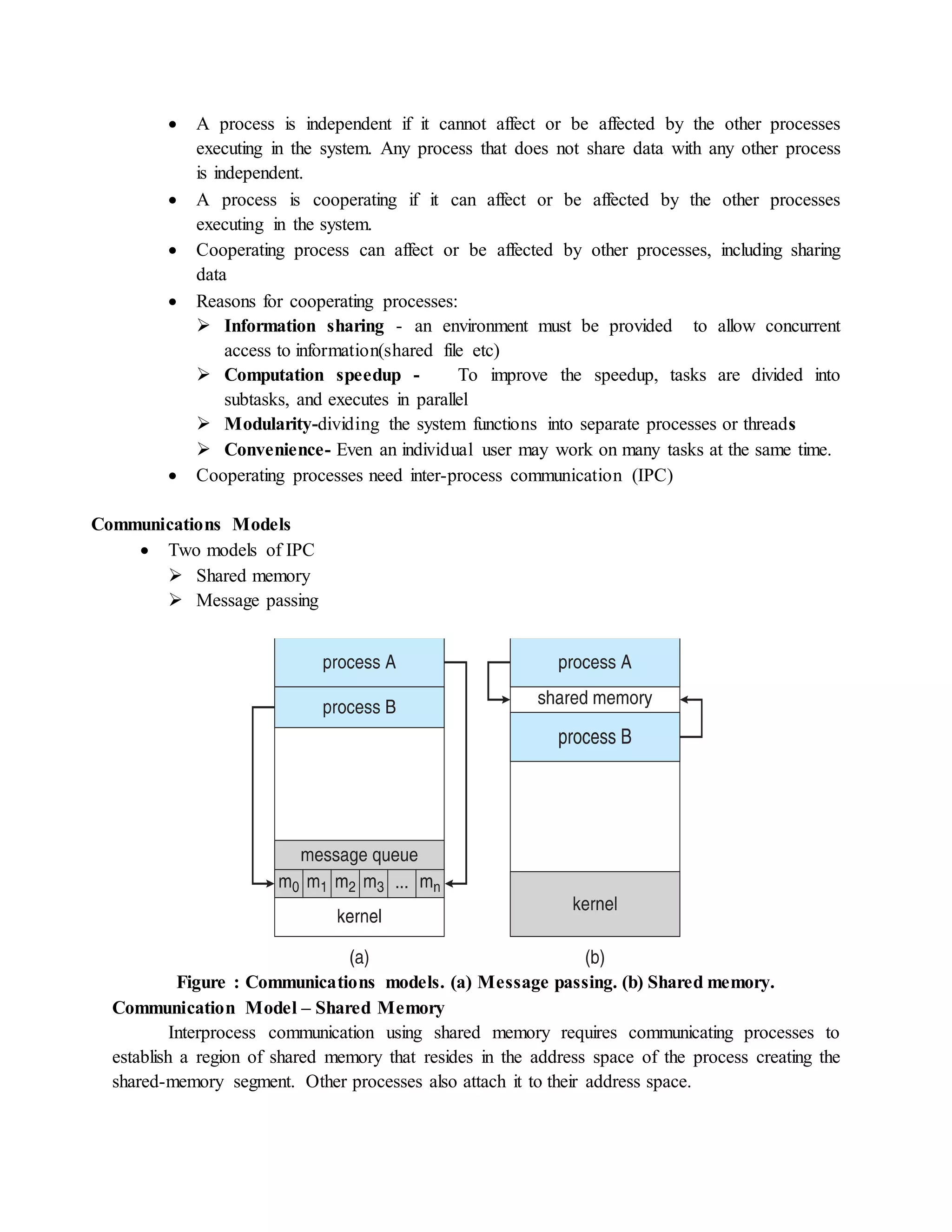  A process is independent if it cannot affect or be affected by the other processes
executing in the system. Any process that does not share data with any other process
is independent.
 A process is cooperating if it can affect or be affected by the other processes
executing in the system.
 Cooperating process can affect or be affected by other processes, including sharing
data
 Reasons for cooperating processes:
 Information sharing - an environment must be provided to allow concurrent
access to information(shared file etc)
 Computation speedup - To improve the speedup, tasks are divided into
subtasks, and executes in parallel
 Modularity-dividing the system functions into separate processes or threads
 Convenience- Even an individual user may work on many tasks at the same time.
 Cooperating processes need inter-process communication (IPC)
Communications Models
 Two models of IPC
 Shared memory
 Message passing
Figure : Communications models. (a) Message passing. (b) Shared memory.
Communication Model – Shared Memory
Interprocess communication using shared memory requires communicating processes to
establish a region of shared memory that resides in the address space of the process creating the
shared-memory segment. Other processes also attach it to their address space.
 