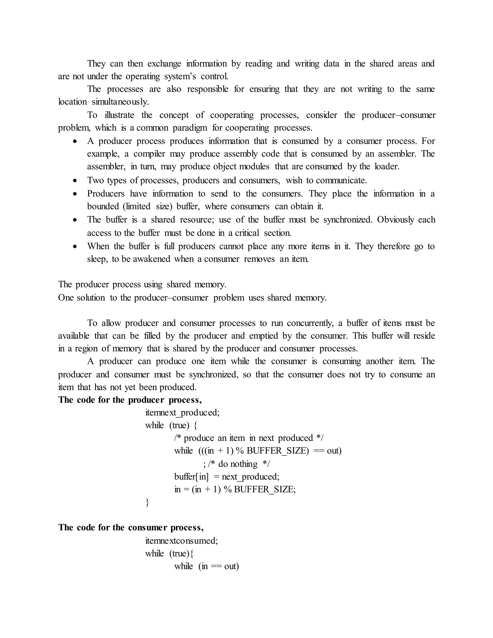They can then exchange information by reading and writing data in the shared areas and
are not under the operating system’s control.
The processes are also responsible for ensuring that they are not writing to the same
location simultaneously.
To illustrate the concept of cooperating processes, consider the producer–consumer
problem, which is a common paradigm for cooperating processes.
 A producer process produces information that is consumed by a consumer process. For
example, a compiler may produce assembly code that is consumed by an assembler. The
assembler, in turn, may produce object modules that are consumed by the loader.
 Two types of processes, producers and consumers, wish to communicate.
 Producers have information to send to the consumers. They place the information in a
bounded (limited size) buffer, where consumers can obtain it.
 The buffer is a shared resource; use of the buffer must be synchronized. Obviously each
access to the buffer must be done in a critical section.
 When the buffer is full producers cannot place any more items in it. They therefore go to
sleep, to be awakened when a consumer removes an item.
The producer process using shared memory.
One solution to the producer–consumer problem uses shared memory.
To allow producer and consumer processes to run concurrently, a buffer of items must be
available that can be filled by the producer and emptied by the consumer. This buffer will reside
in a region of memory that is shared by the producer and consumer processes.
A producer can produce one item while the consumer is consuming another item. The
producer and consumer must be synchronized, so that the consumer does not try to consume an
item that has not yet been produced.
The code for the producer process,
itemnext_produced;
while (true) {
/* produce an item in next produced */
while (((in + 1) % BUFFER_SIZE) == out)
; /* do nothing */
buffer[in] = next_produced;
in = (in + 1) % BUFFER_SIZE;
}
The code for the consumer process,
itemnextconsumed;
while (true){
while (in == out)
 