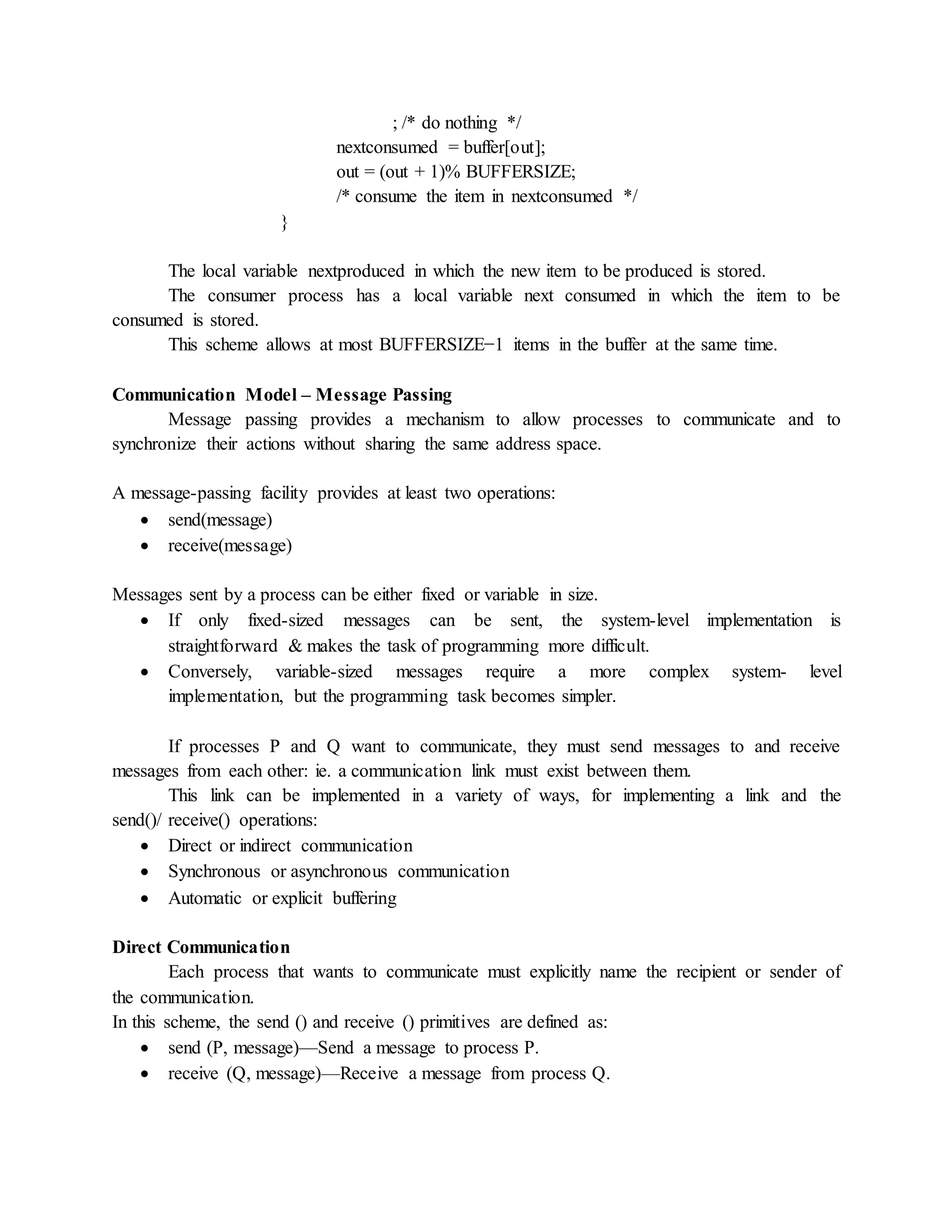 ; /* do nothing */
nextconsumed = buffer[out];
out = (out + 1)% BUFFERSIZE;
/* consume the item in nextconsumed */
}
The local variable nextproduced in which the new item to be produced is stored.
The consumer process has a local variable next consumed in which the item to be
consumed is stored.
This scheme allows at most BUFFERSIZE−1 items in the buffer at the same time.
Communication Model – Message Passing
Message passing provides a mechanism to allow processes to communicate and to
synchronize their actions without sharing the same address space.
A message-passing facility provides at least two operations:
 send(message)
 receive(message)
Messages sent by a process can be either fixed or variable in size.
 If only fixed-sized messages can be sent, the system-level implementation is
straightforward & makes the task of programming more difficult.
 Conversely, variable-sized messages require a more complex system- level
implementation, but the programming task becomes simpler.
If processes P and Q want to communicate, they must send messages to and receive
messages from each other: ie. a communication link must exist between them.
This link can be implemented in a variety of ways, for implementing a link and the
send()/ receive() operations:
 Direct or indirect communication
 Synchronous or asynchronous communication
 Automatic or explicit buffering
Direct Communication
Each process that wants to communicate must explicitly name the recipient or sender of
the communication.
In this scheme, the send () and receive () primitives are defined as:
 send (P, message)—Send a message to process P.
 receive (Q, message)—Receive a message from process Q.
 