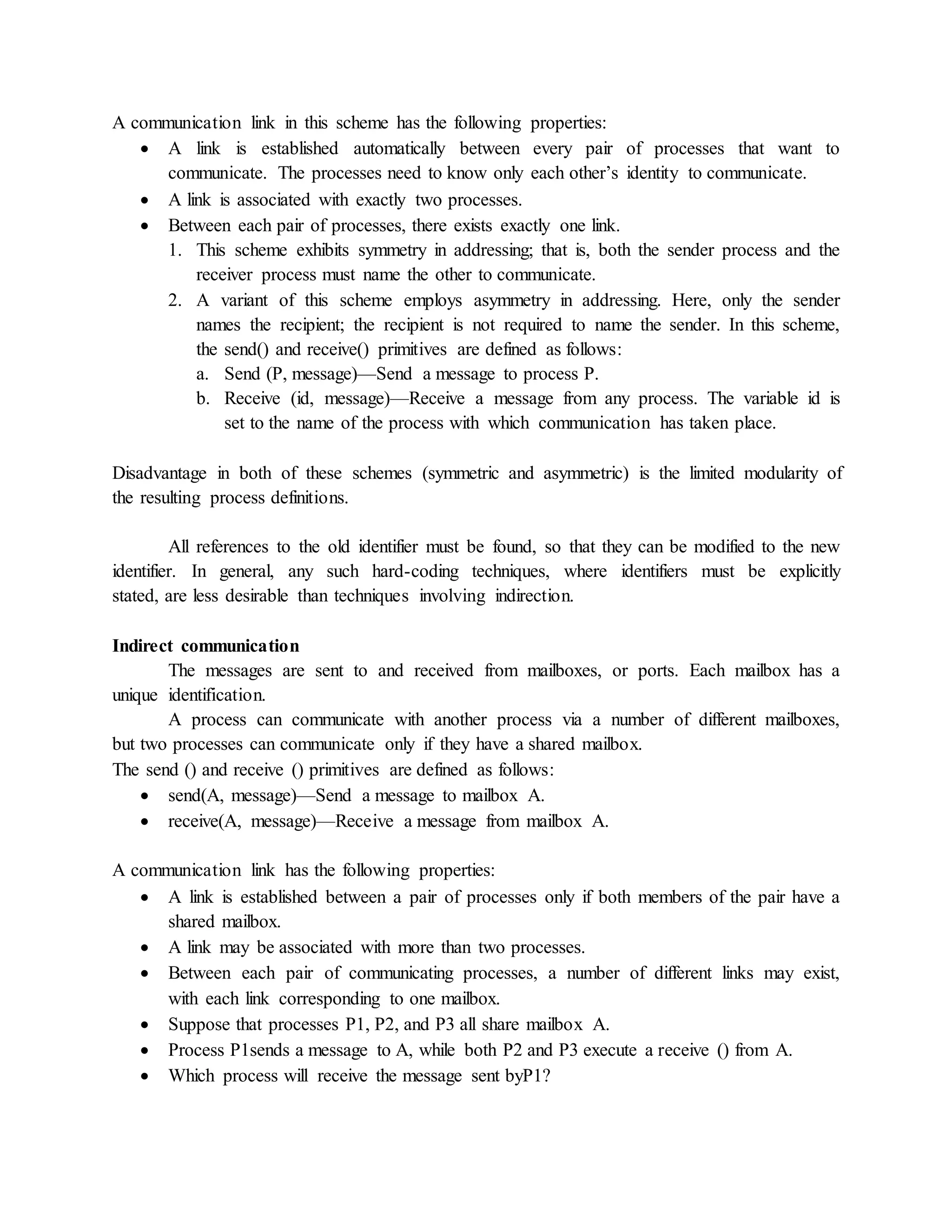 A communication link in this scheme has the following properties:
 A link is established automatically between every pair of processes that want to
communicate. The processes need to know only each other’s identity to communicate.
 A link is associated with exactly two processes.
 Between each pair of processes, there exists exactly one link.
1. This scheme exhibits symmetry in addressing; that is, both the sender process and the
receiver process must name the other to communicate.
2. A variant of this scheme employs asymmetry in addressing. Here, only the sender
names the recipient; the recipient is not required to name the sender. In this scheme,
the send() and receive() primitives are defined as follows:
a. Send (P, message)—Send a message to process P.
b. Receive (id, message)—Receive a message from any process. The variable id is
set to the name of the process with which communication has taken place.
Disadvantage in both of these schemes (symmetric and asymmetric) is the limited modularity of
the resulting process definitions.
All references to the old identifier must be found, so that they can be modified to the new
identifier. In general, any such hard-coding techniques, where identifiers must be explicitly
stated, are less desirable than techniques involving indirection.
Indirect communication
The messages are sent to and received from mailboxes, or ports. Each mailbox has a
unique identification.
A process can communicate with another process via a number of different mailboxes,
but two processes can communicate only if they have a shared mailbox.
The send () and receive () primitives are defined as follows:
 send(A, message)—Send a message to mailbox A.
 receive(A, message)—Receive a message from mailbox A.
A communication link has the following properties:
 A link is established between a pair of processes only if both members of the pair have a
shared mailbox.
 A link may be associated with more than two processes.
 Between each pair of communicating processes, a number of different links may exist,
with each link corresponding to one mailbox.
 Suppose that processes P1, P2, and P3 all share mailbox A.
 Process P1sends a message to A, while both P2 and P3 execute a receive () from A.
 Which process will receive the message sent byP1?
 