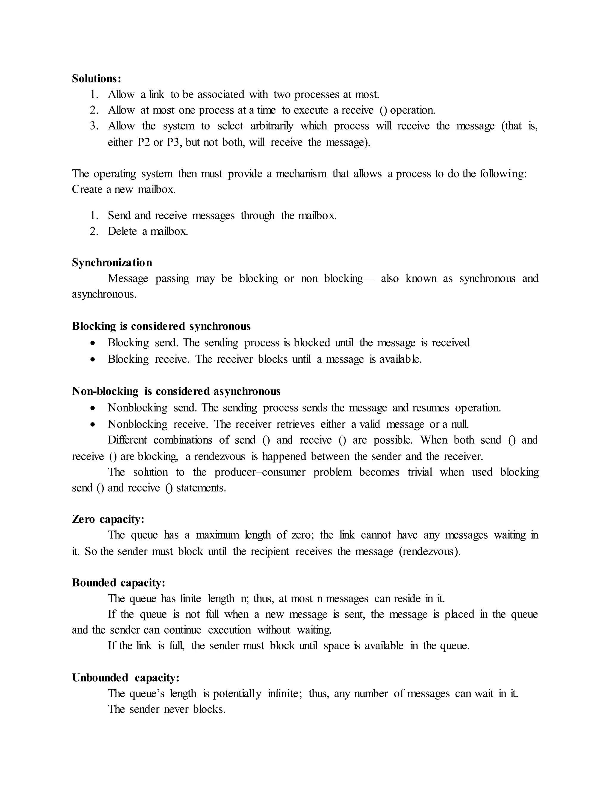 Solutions:
1. Allow a link to be associated with two processes at most.
2. Allow at most one process at a time to execute a receive () operation.
3. Allow the system to select arbitrarily which process will receive the message (that is,
either P2 or P3, but not both, will receive the message).
The operating system then must provide a mechanism that allows a process to do the following:
Create a new mailbox.
1. Send and receive messages through the mailbox.
2. Delete a mailbox.
Synchronization
Message passing may be blocking or non blocking— also known as synchronous and
asynchronous.
Blocking is considered synchronous
 Blocking send. The sending process is blocked until the message is received
 Blocking receive. The receiver blocks until a message is available.
Non-blocking is considered asynchronous
 Nonblocking send. The sending process sends the message and resumes operation.
 Nonblocking receive. The receiver retrieves either a valid message or a null.
Different combinations of send () and receive () are possible. When both send () and
receive () are blocking, a rendezvous is happened between the sender and the receiver.
The solution to the producer–consumer problem becomes trivial when used blocking
send () and receive () statements.
Zero capacity:
The queue has a maximum length of zero; the link cannot have any messages waiting in
it. So the sender must block until the recipient receives the message (rendezvous).
Bounded capacity:
The queue has finite length n; thus, at most n messages can reside in it.
If the queue is not full when a new message is sent, the message is placed in the queue
and the sender can continue execution without waiting.
If the link is full, the sender must block until space is available in the queue.
Unbounded capacity:
The queue’s length is potentially infinite; thus, any number of messages can wait in it.
The sender never blocks.
 