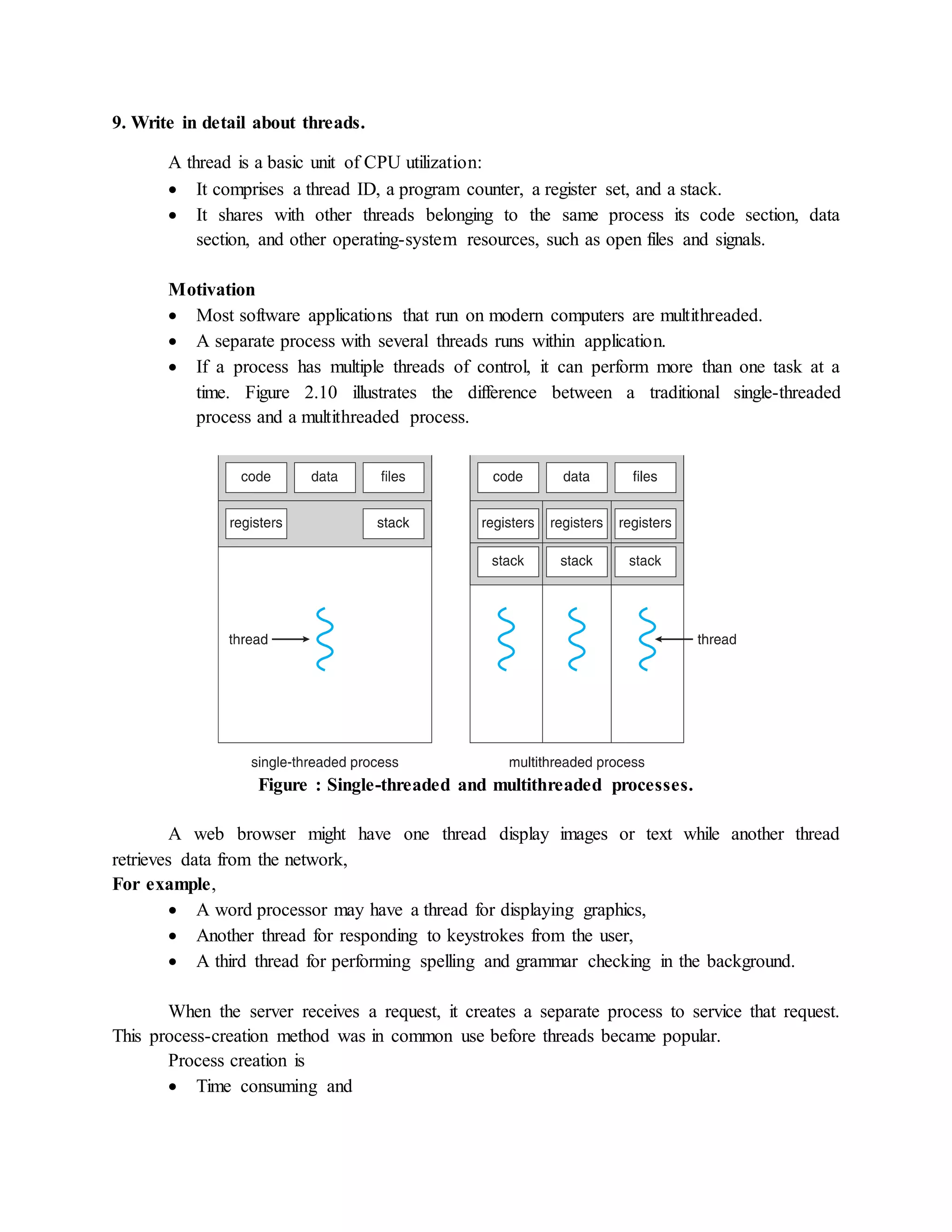 9. Write in detail about threads.
A thread is a basic unit of CPU utilization:
 It comprises a thread ID, a program counter, a register set, and a stack.
 It shares with other threads belonging to the same process its code section, data
section, and other operating-system resources, such as open files and signals.
Motivation
 Most software applications that run on modern computers are multithreaded.
 A separate process with several threads runs within application.
 If a process has multiple threads of control, it can perform more than one task at a
time. Figure 2.10 illustrates the difference between a traditional single-threaded
process and a multithreaded process.
Figure : Single-threaded and multithreaded processes.
A web browser might have one thread display images or text while another thread
retrieves data from the network,
For example,
 A word processor may have a thread for displaying graphics,
 Another thread for responding to keystrokes from the user,
 A third thread for performing spelling and grammar checking in the background.
When the server receives a request, it creates a separate process to service that request.
This process-creation method was in common use before threads became popular.
Process creation is
 Time consuming and
 