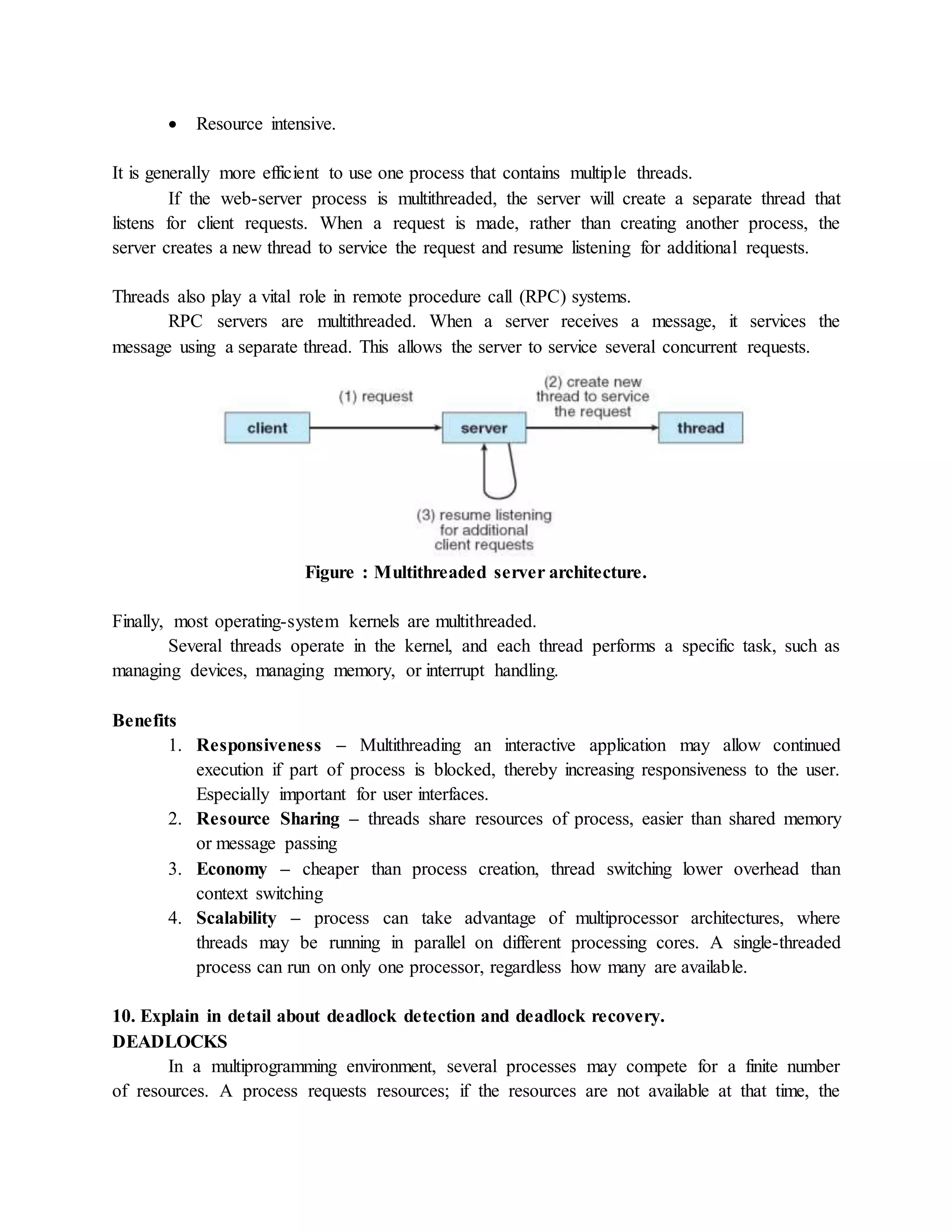  Resource intensive.
It is generally more efficient to use one process that contains multiple threads.
If the web-server process is multithreaded, the server will create a separate thread that
listens for client requests. When a request is made, rather than creating another process, the
server creates a new thread to service the request and resume listening for additional requests.
Threads also play a vital role in remote procedure call (RPC) systems.
RPC servers are multithreaded. When a server receives a message, it services the
message using a separate thread. This allows the server to service several concurrent requests.
Figure : Multithreaded server architecture.
Finally, most operating-system kernels are multithreaded.
Several threads operate in the kernel, and each thread performs a specific task, such as
managing devices, managing memory, or interrupt handling.
Benefits
1. Responsiveness – Multithreading an interactive application may allow continued
execution if part of process is blocked, thereby increasing responsiveness to the user.
Especially important for user interfaces.
2. Resource Sharing – threads share resources of process, easier than shared memory
or message passing
3. Economy – cheaper than process creation, thread switching lower overhead than
context switching
4. Scalability – process can take advantage of multiprocessor architectures, where
threads may be running in parallel on different processing cores. A single-threaded
process can run on only one processor, regardless how many are available.
10. Explain in detail about deadlock detection and deadlock recovery.
DEADLOCKS
In a multiprogramming environment, several processes may compete for a finite number
of resources. A process requests resources; if the resources are not available at that time, the
 