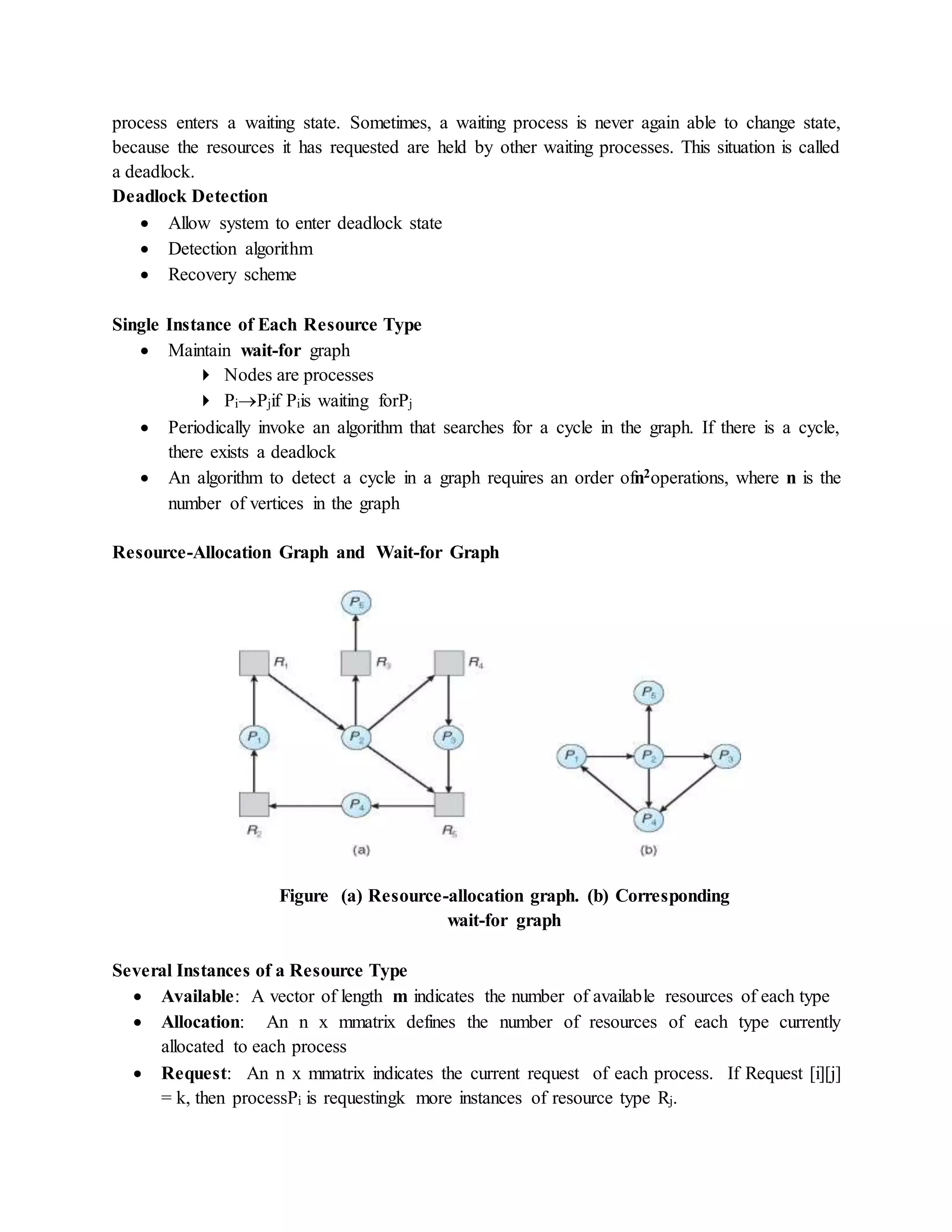 process enters a waiting state. Sometimes, a waiting process is never again able to change state,
because the resources it has requested are held by other waiting processes. This situation is called
a deadlock.
Deadlock Detection
 Allow system to enter deadlock state
 Detection algorithm
 Recovery scheme
Single Instance of Each Resource Type
 Maintain wait-for graph
 Nodes are processes
 PiPjif Piis waiting forPj
 Periodically invoke an algorithm that searches for a cycle in the graph. If there is a cycle,
there exists a deadlock
 An algorithm to detect a cycle in a graph requires an order ofn2operations, where n is the
number of vertices in the graph
Resource-Allocation Graph and Wait-for Graph
Figure (a) Resource-allocation graph. (b) Corresponding
wait-for graph
Several Instances of a Resource Type
 Available: A vector of length m indicates the number of available resources of each type
 Allocation: An n x mmatrix defines the number of resources of each type currently
allocated to each process
 Request: An n x mmatrix indicates the current request of each process. If Request [i][j]
= k, then processPi is requestingk more instances of resource type Rj.
 