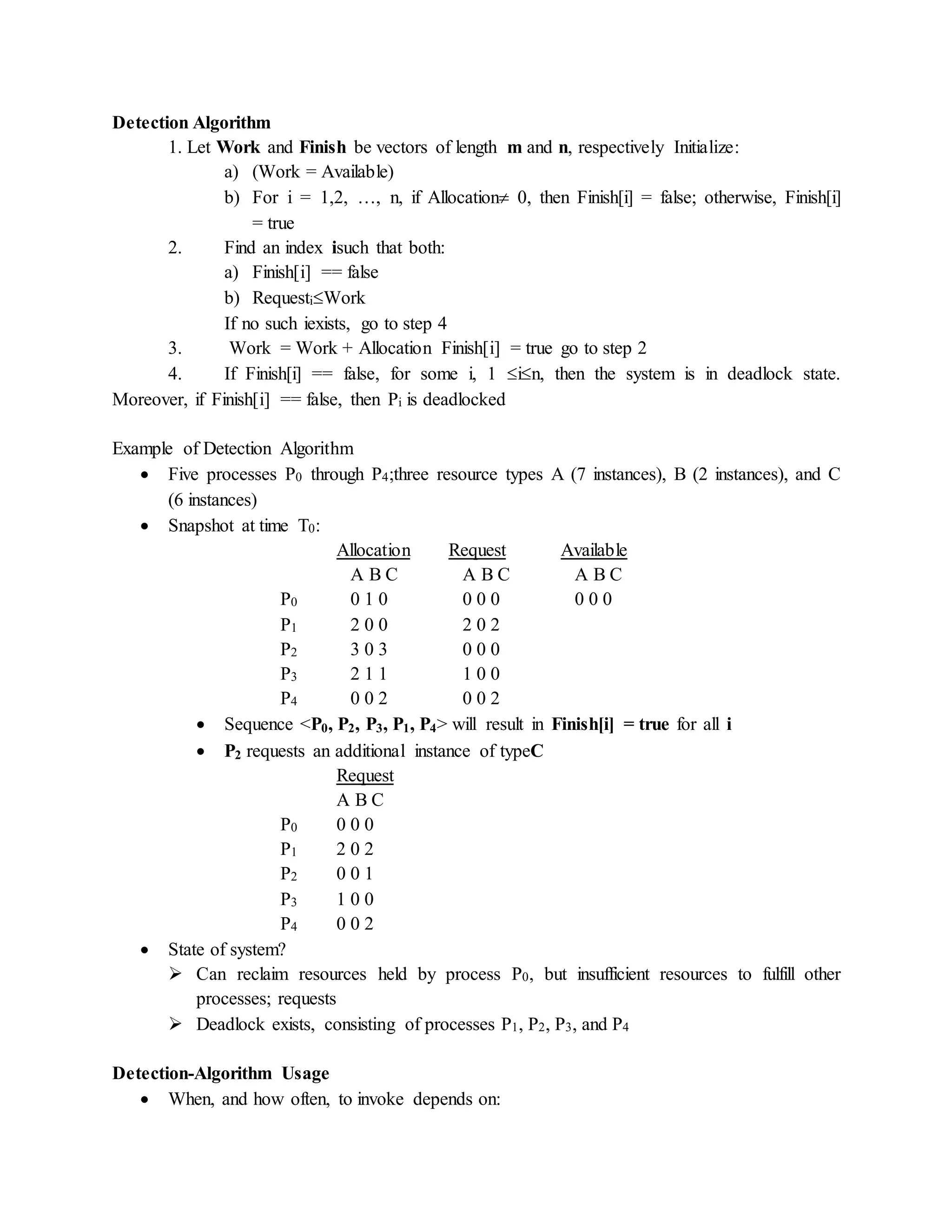 Detection Algorithm
1. Let Work and Finish be vectors of length m and n, respectively Initialize:
a) (Work = Available)
b) For i = 1,2, …, n, if Allocation 0, then Finish[i] = false; otherwise, Finish[i]
= true
2. Find an index isuch that both:
a) Finish[i] == false
b) RequestiWork
If no such iexists, go to step 4
3. Work = Work + Allocation Finish[i] = true go to step 2
4. If Finish[i] == false, for some i, 1 in, then the system is in deadlock state.
Moreover, if Finish[i] == false, then Pi is deadlocked
Example of Detection Algorithm
 Five processes P0 through P4;three resource types A (7 instances), B (2 instances), and C
(6 instances)
 Snapshot at time T0:
Allocation Request Available
A B C A B C A B C
P0 0 1 0 0 0 0 0 0 0
P1 2 0 0 2 0 2
P2 3 0 3 0 0 0
P3 2 1 1 1 0 0
P4 0 0 2 0 0 2
 Sequence <P0, P2, P3, P1, P4> will result in Finish[i] = true for all i
 P2 requests an additional instance of typeC
Request
A B C
P0 0 0 0
P1 2 0 2
P2 0 0 1
P3 1 0 0
P4 0 0 2
 State of system?
 Can reclaim resources held by process P0, but insufficient resources to fulfill other
processes; requests
 Deadlock exists, consisting of processes P1, P2, P3, and P4
Detection-Algorithm Usage
 When, and how often, to invoke depends on:
 