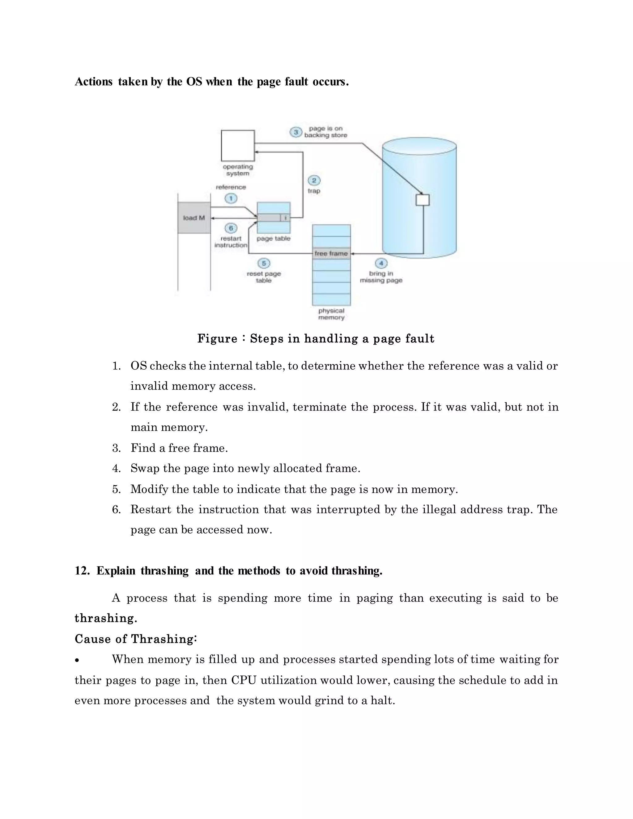 Actions taken by the OS when the page fault occurs.
Figure : Steps in handling a page fault
1. OS checks the internal table, to determine whether the reference was a valid or
invalid memory access.
2. If the reference was invalid, terminate the process. If it was valid, but not in
main memory.
3. Find a free frame.
4. Swap the page into newly allocated frame.
5. Modify the table to indicate that the page is now in memory.
6. Restart the instruction that was interrupted by the illegal address trap. The
page can be accessed now.
12. Explain thrashing and the methods to avoid thrashing.
A process that is spending more time in paging than executing is said to be
thrashing.
Cause of Thrashing:
 When memory is filled up and processes started spending lots of time waiting for
their pages to page in, then CPU utilization would lower, causing the schedule to add in
even more processes and the system would grind to a halt.
 