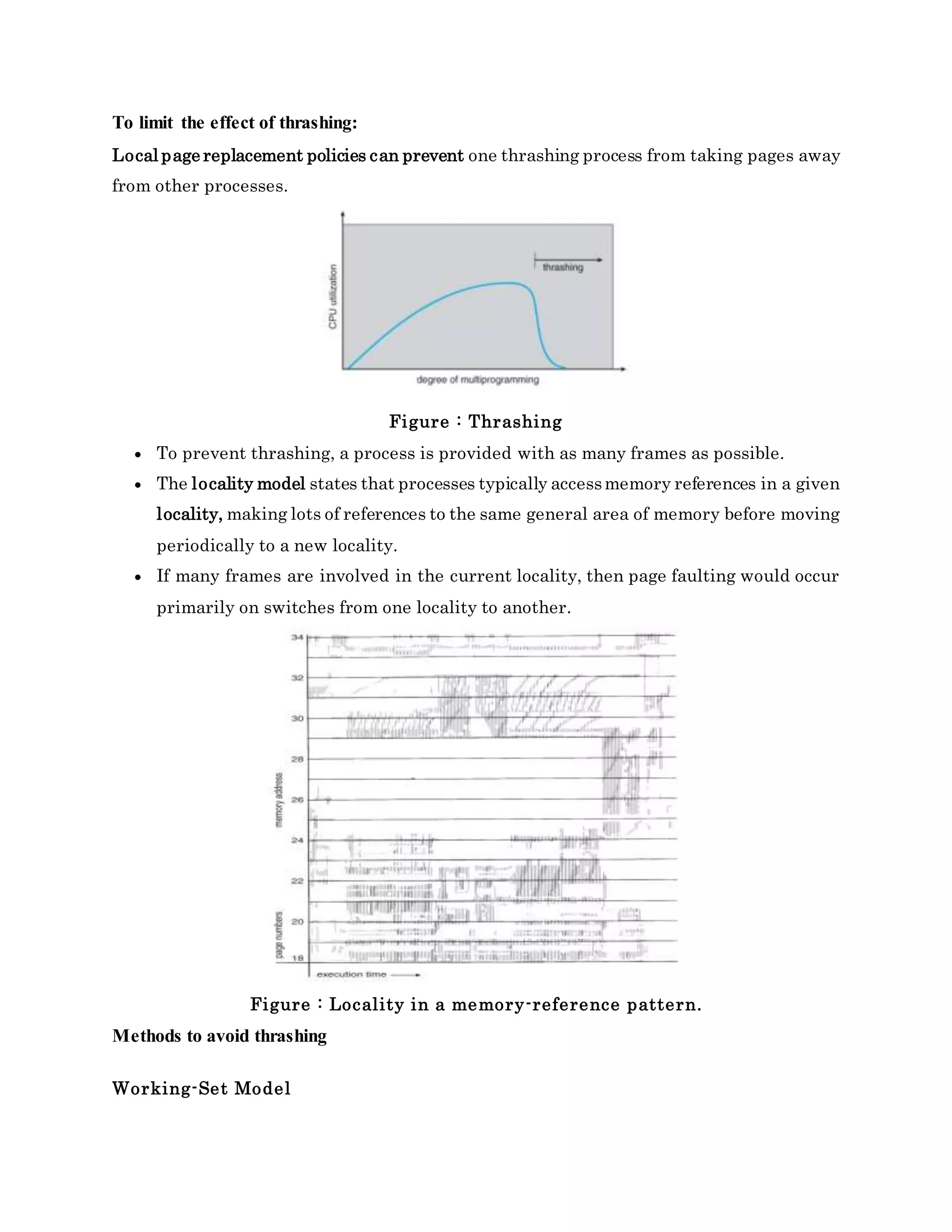 To limit the effect of thrashing:
Local page replacement policies can prevent one thrashing process from taking pages away
from other processes.
Figure : Thrashing
 To prevent thrashing, a process is provided with as many frames as possible.
 The locality model states that processes typically accessmemory references in a given
locality, making lots of references to the same general area of memory before moving
periodically to a new locality.
 If many frames are involved in the current locality, then page faulting would occur
primarily on switches from one locality to another.
Figure : Locality in a memory-reference pattern.
Methods to avoid thrashing
Working-Set Model
 