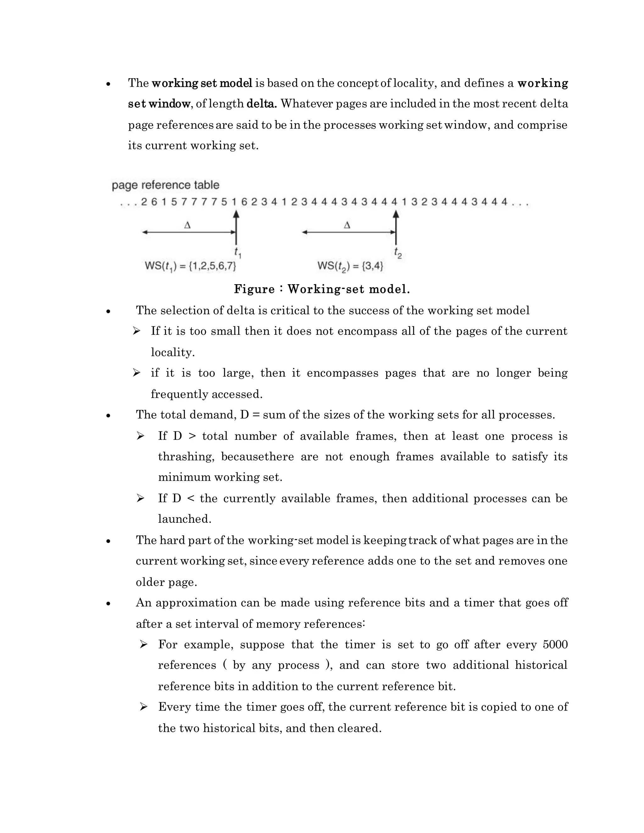  The working set model is based on the conceptof locality, and defines a working
set window, of length delta. Whatever pages are included in the most recent delta
page referencesare said to be in the processes working setwindow, and comprise
its current working set.
Figure : Working-set model.
 The selection of delta is critical to the success of the working set model
 If it is too small then it does not encompass all of the pages of the current
locality.
 if it is too large, then it encompasses pages that are no longer being
frequently accessed.
 The total demand, D = sum of the sizes of the working sets for all processes.
 If D > total number of available frames, then at least one process is
thrashing, becausethere are not enough frames available to satisfy its
minimum working set.
 If D < the currently available frames, then additional processes can be
launched.
 The hard part of the working-set model is keepingtrack of what pages are in the
current working set, since every reference adds one to the set and removes one
older page.
 An approximation can be made using reference bits and a timer that goes off
after a set interval of memory references:
 For example, suppose that the timer is set to go off after every 5000
references ( by any process ), and can store two additional historical
reference bits in addition to the current reference bit.
 Every time the timer goes off, the current reference bit is copied to one of
the two historical bits, and then cleared.
 