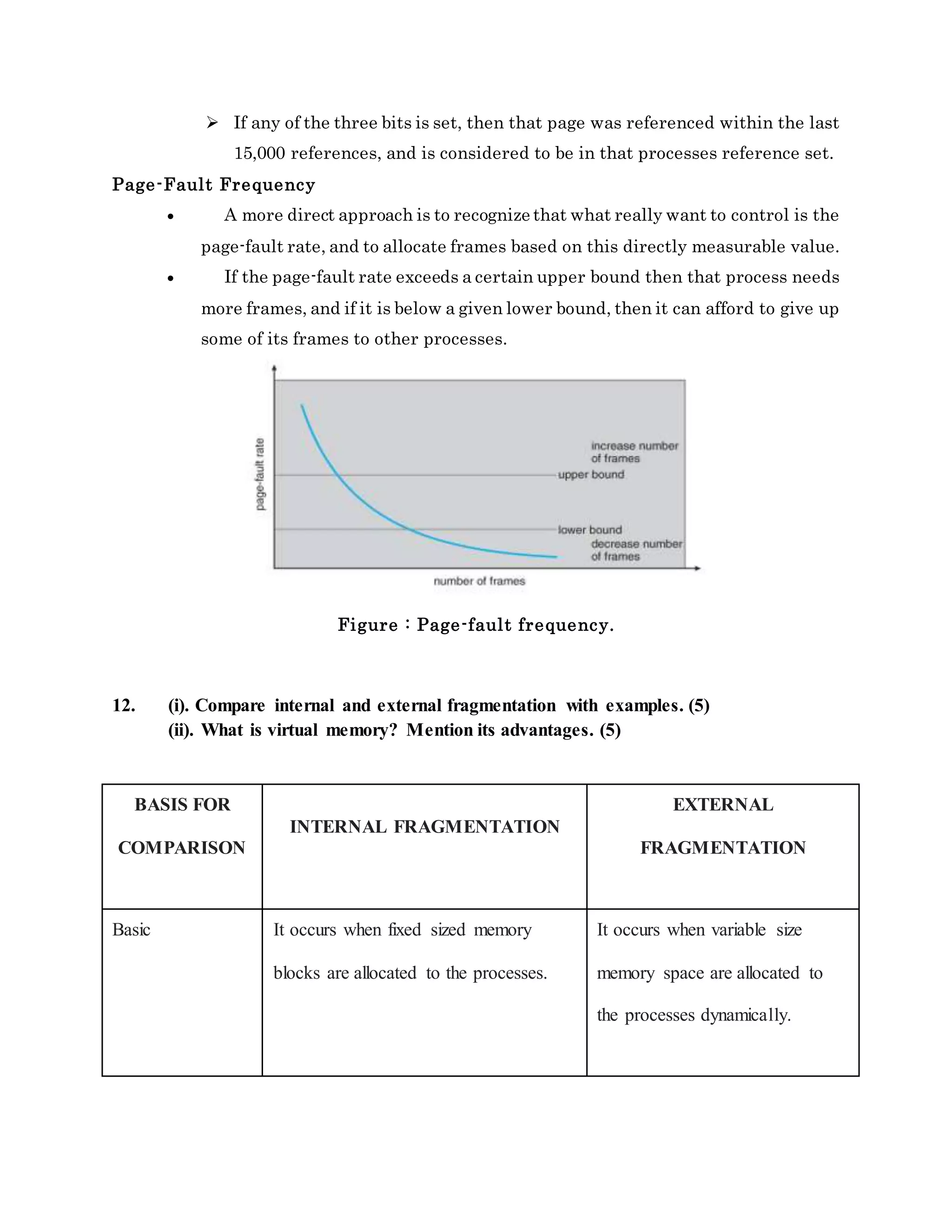  If any of the three bits is set, then that page was referenced within the last
15,000 references, and is considered to be in that processes reference set.
Page-Fault Frequency
 A more direct approach is to recognize that what really want to control is the
page-fault rate, and to allocate frames based on this directly measurable value.
 If the page-fault rate exceeds a certain upper bound then that process needs
more frames, and if it is below a given lower bound, then it can afford to give up
some of its frames to other processes.
Figure : Page-fault frequency.
12. (i). Compare internal and external fragmentation with examples. (5)
(ii). What is virtual memory? Mention its advantages. (5)
BASIS FOR
COMPARISON
INTERNAL FRAGMENTATION
EXTERNAL
FRAGMENTATION
Basic It occurs when fixed sized memory
blocks are allocated to the processes.
It occurs when variable size
memory space are allocated to
the processes dynamically.
 