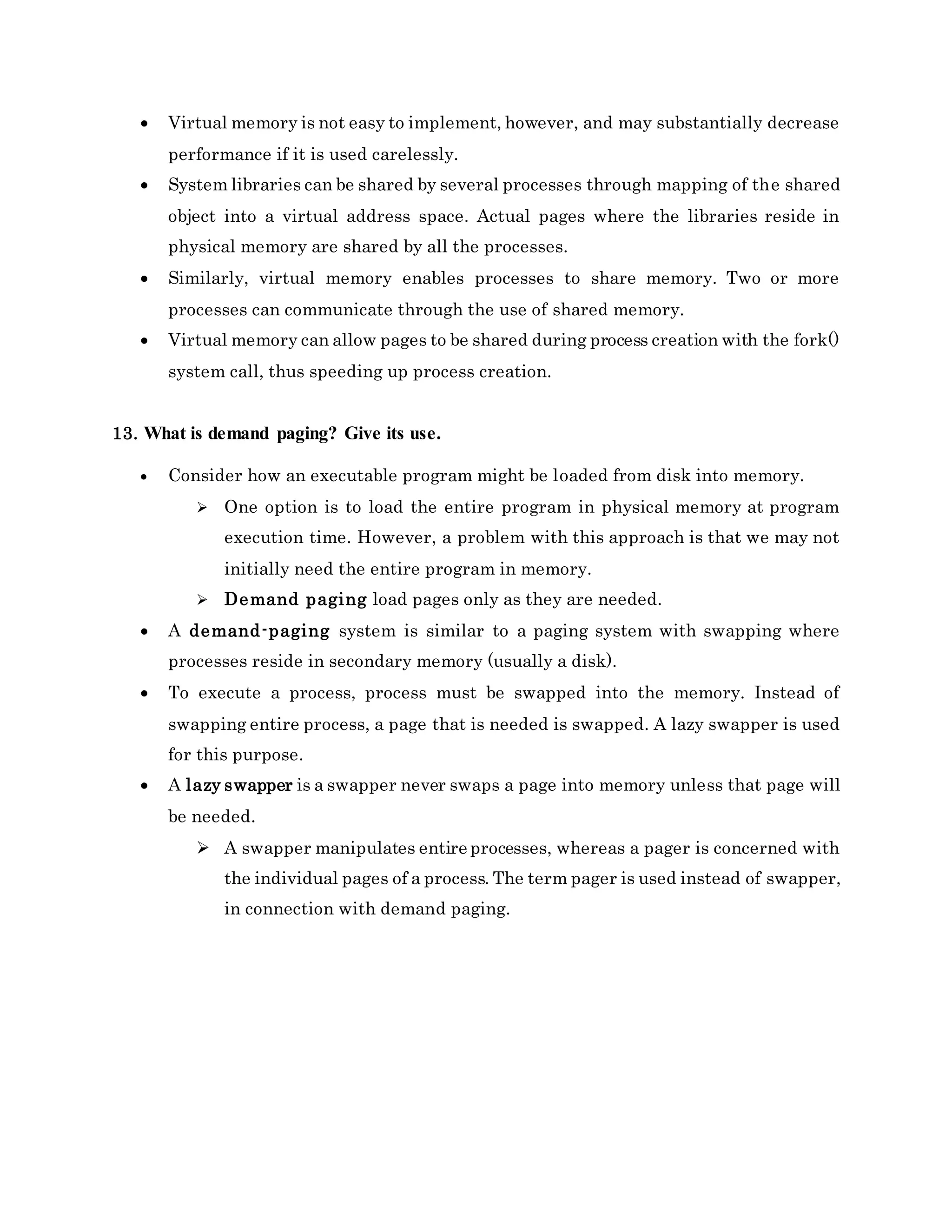  Virtual memory is not easy to implement, however, and may substantially decrease
performance if it is used carelessly.
 System libraries can be shared by several processes through mapping of the shared
object into a virtual address space. Actual pages where the libraries reside in
physical memory are shared by all the processes.
 Similarly, virtual memory enables processes to share memory. Two or more
processes can communicate through the use of shared memory.
 Virtual memory can allow pages to be shared during process creation with the fork()
system call, thus speeding up process creation.
13. What is demand paging? Give its use.
 Consider how an executable program might be loaded from disk into memory.
 One option is to load the entire program in physical memory at program
execution time. However, a problem with this approach is that we may not
initially need the entire program in memory.
 Demand paging load pages only as they are needed.
 A demand-paging system is similar to a paging system with swapping where
processes reside in secondary memory (usually a disk).
 To execute a process, process must be swapped into the memory. Instead of
swapping entire process, a page that is needed is swapped. A lazy swapper is used
for this purpose.
 A lazy swapper is a swapper never swaps a page into memory unless that page will
be needed.
 A swapper manipulates entire processes, whereas a pager is concerned with
the individual pages of a process. The term pager is used instead of swapper,
in connection with demand paging.
 