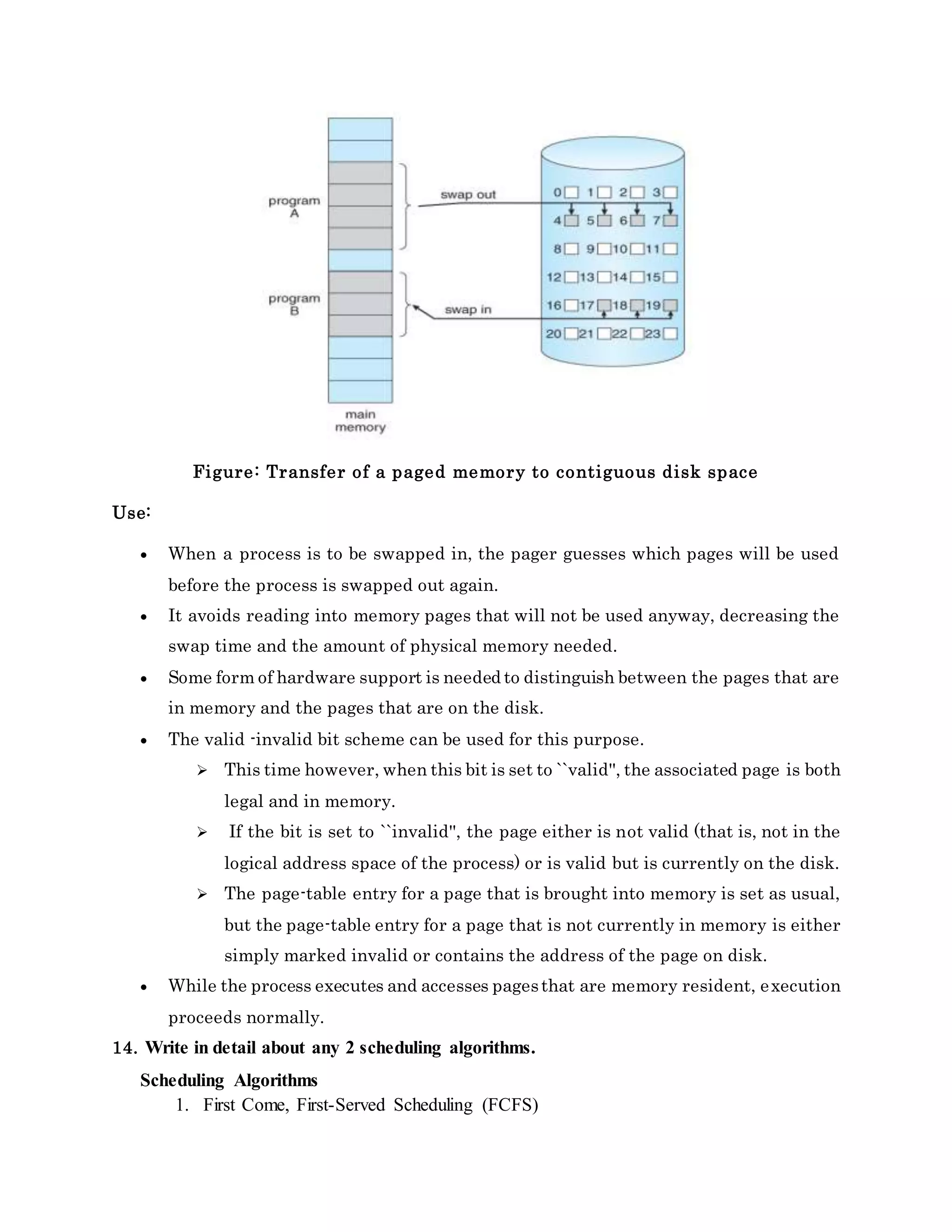 Figure: Transfer of a paged memory to contiguous disk space
Use:
 When a process is to be swapped in, the pager guesses which pages will be used
before the process is swapped out again.
 It avoids reading into memory pages that will not be used anyway, decreasing the
swap time and the amount of physical memory needed.
 Some form of hardware support is needed to distinguish between the pages that are
in memory and the pages that are on the disk.
 The valid -invalid bit scheme can be used for this purpose.
 This time however, when this bit is set to ``valid'', the associated page is both
legal and in memory.
 If the bit is set to ``invalid'', the page either is not valid (that is, not in the
logical address space of the process) or is valid but is currently on the disk.
 The page-table entry for a page that is brought into memory is set as usual,
but the page-table entry for a page that is not currently in memory is either
simply marked invalid or contains the address of the page on disk.
 While the process executes and accesses pagesthat are memory resident, execution
proceeds normally.
14. Write in detail about any 2 scheduling algorithms.
Scheduling Algorithms
1. First Come, First-Served Scheduling (FCFS)
 