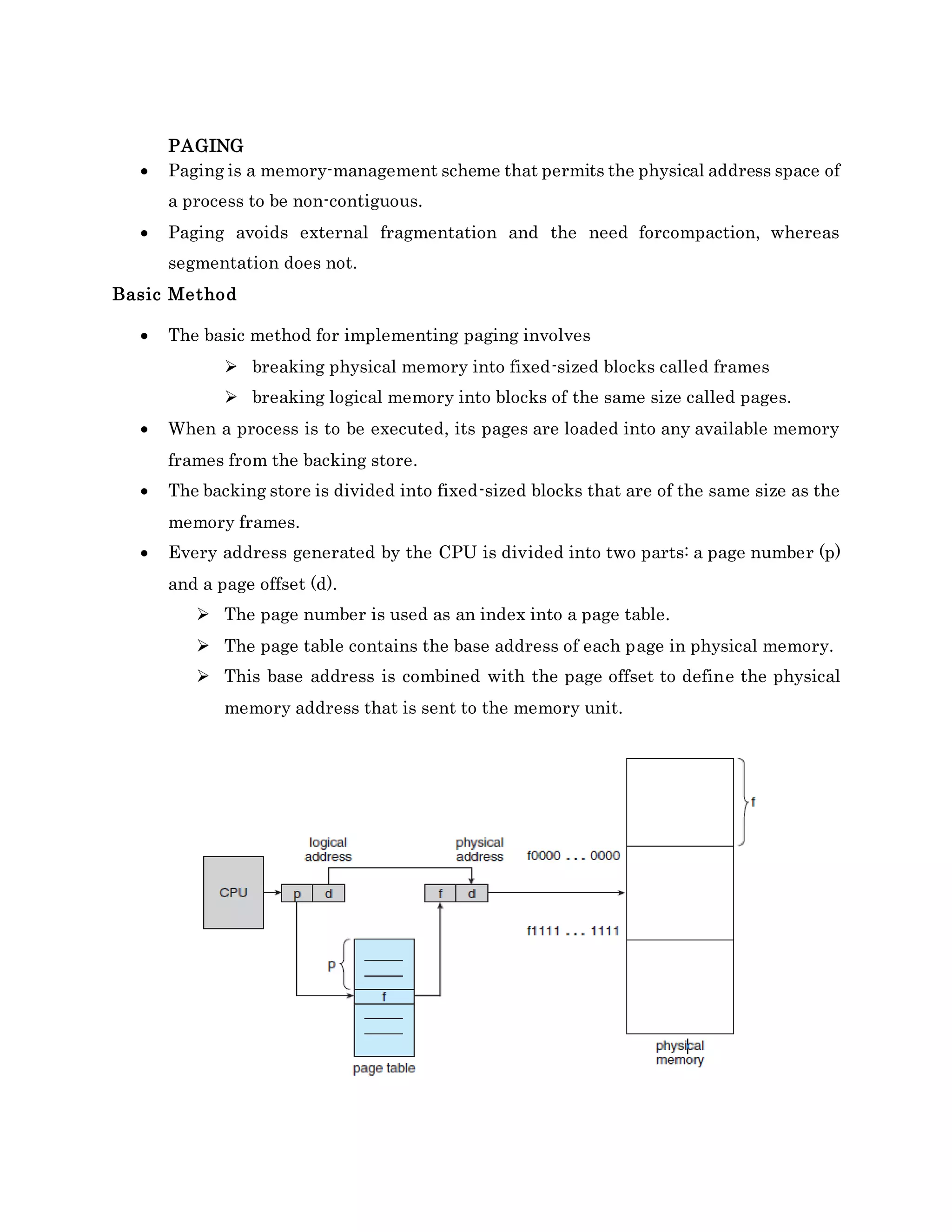 PAGING
 Paging is a memory-management scheme that permits the physical address space of
a process to be non-contiguous.
 Paging avoids external fragmentation and the need forcompaction, whereas
segmentation does not.
Basic Method
 The basic method for implementing paging involves
 breaking physical memory into fixed-sized blocks called frames
 breaking logical memory into blocks of the same size called pages.
 When a process is to be executed, its pages are loaded into any available memory
frames from the backing store.
 The backing store is divided into fixed-sized blocks that are of the same size as the
memory frames.
 Every address generated by the CPU is divided into two parts: a page number (p)
and a page offset (d).
 The page number is used as an index into a page table.
 The page table contains the base address of each page in physical memory.
 This base address is combined with the page offset to define the physical
memory address that is sent to the memory unit.
 