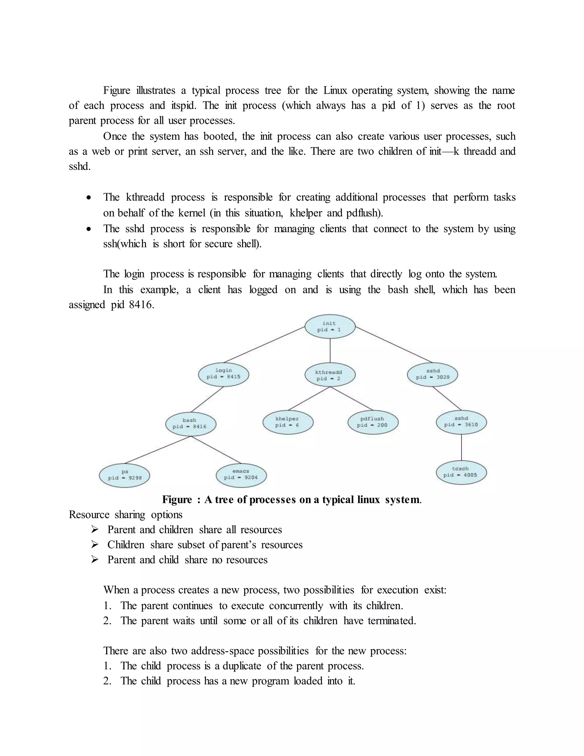 Figure illustrates a typical process tree for the Linux operating system, showing the name
of each process and itspid. The init process (which always has a pid of 1) serves as the root
parent process for all user processes.
Once the system has booted, the init process can also create various user processes, such
as a web or print server, an ssh server, and the like. There are two children of init—k threadd and
sshd.
 The kthreadd process is responsible for creating additional processes that perform tasks
on behalf of the kernel (in this situation, khelper and pdflush).
 The sshd process is responsible for managing clients that connect to the system by using
ssh(which is short for secure shell).
The login process is responsible for managing clients that directly log onto the system.
In this example, a client has logged on and is using the bash shell, which has been
assigned pid 8416.
Figure : A tree of processes on a typical linux system.
Resource sharing options
 Parent and children share all resources
 Children share subset of parent’s resources
 Parent and child share no resources
When a process creates a new process, two possibilities for execution exist:
1. The parent continues to execute concurrently with its children.
2. The parent waits until some or all of its children have terminated.
There are also two address-space possibilities for the new process:
1. The child process is a duplicate of the parent process.
2. The child process has a new program loaded into it.
 