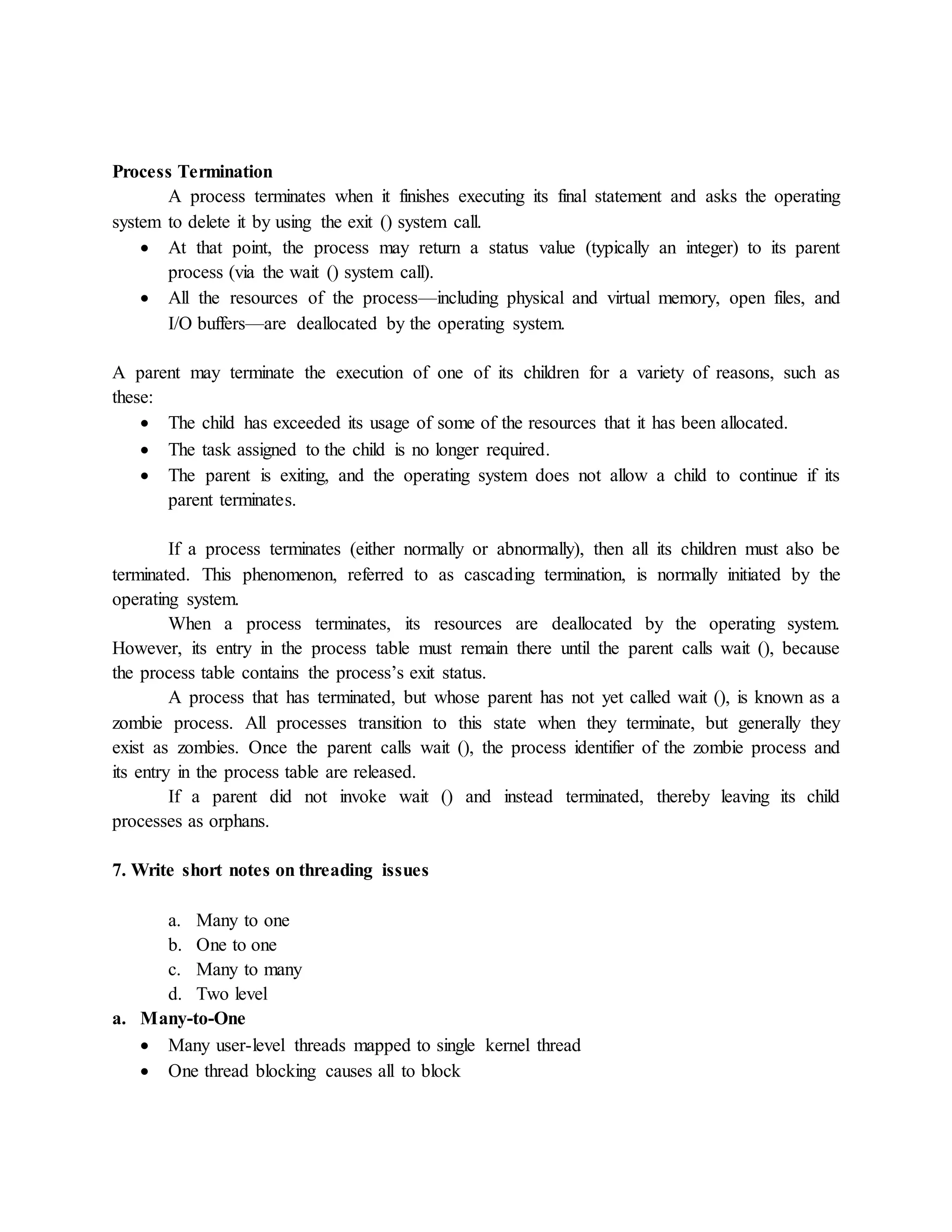 Process Termination
A process terminates when it finishes executing its final statement and asks the operating
system to delete it by using the exit () system call.
 At that point, the process may return a status value (typically an integer) to its parent
process (via the wait () system call).
 All the resources of the process—including physical and virtual memory, open files, and
I/O buffers—are deallocated by the operating system.
A parent may terminate the execution of one of its children for a variety of reasons, such as
these:
 The child has exceeded its usage of some of the resources that it has been allocated.
 The task assigned to the child is no longer required.
 The parent is exiting, and the operating system does not allow a child to continue if its
parent terminates.
If a process terminates (either normally or abnormally), then all its children must also be
terminated. This phenomenon, referred to as cascading termination, is normally initiated by the
operating system.
When a process terminates, its resources are deallocated by the operating system.
However, its entry in the process table must remain there until the parent calls wait (), because
the process table contains the process’s exit status.
A process that has terminated, but whose parent has not yet called wait (), is known as a
zombie process. All processes transition to this state when they terminate, but generally they
exist as zombies. Once the parent calls wait (), the process identifier of the zombie process and
its entry in the process table are released.
If a parent did not invoke wait () and instead terminated, thereby leaving its child
processes as orphans.
7. Write short notes on threading issues
a. Many to one
b. One to one
c. Many to many
d. Two level
a. Many-to-One
 Many user-level threads mapped to single kernel thread
 One thread blocking causes all to block
 