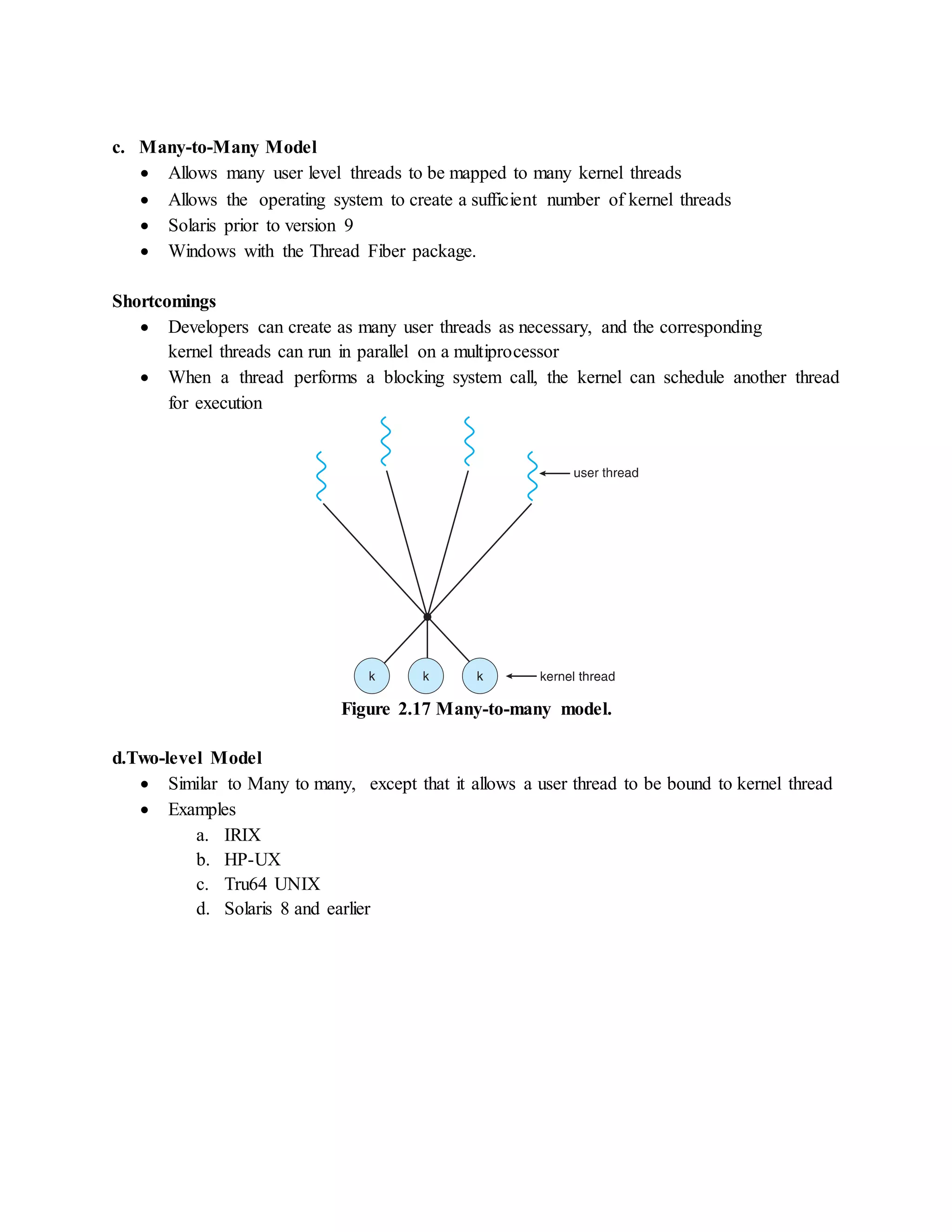 c. Many-to-Many Model
 Allows many user level threads to be mapped to many kernel threads
 Allows the operating system to create a sufficient number of kernel threads
 Solaris prior to version 9
 Windows with the Thread Fiber package.
Shortcomings
 Developers can create as many user threads as necessary, and the corresponding
kernel threads can run in parallel on a multiprocessor
 When a thread performs a blocking system call, the kernel can schedule another thread
for execution
Figure 2.17 Many-to-many model.
d.Two-level Model
 Similar to Many to many, except that it allows a user thread to be bound to kernel thread
 Examples
a. IRIX
b. HP-UX
c. Tru64 UNIX
d. Solaris 8 and earlier
 