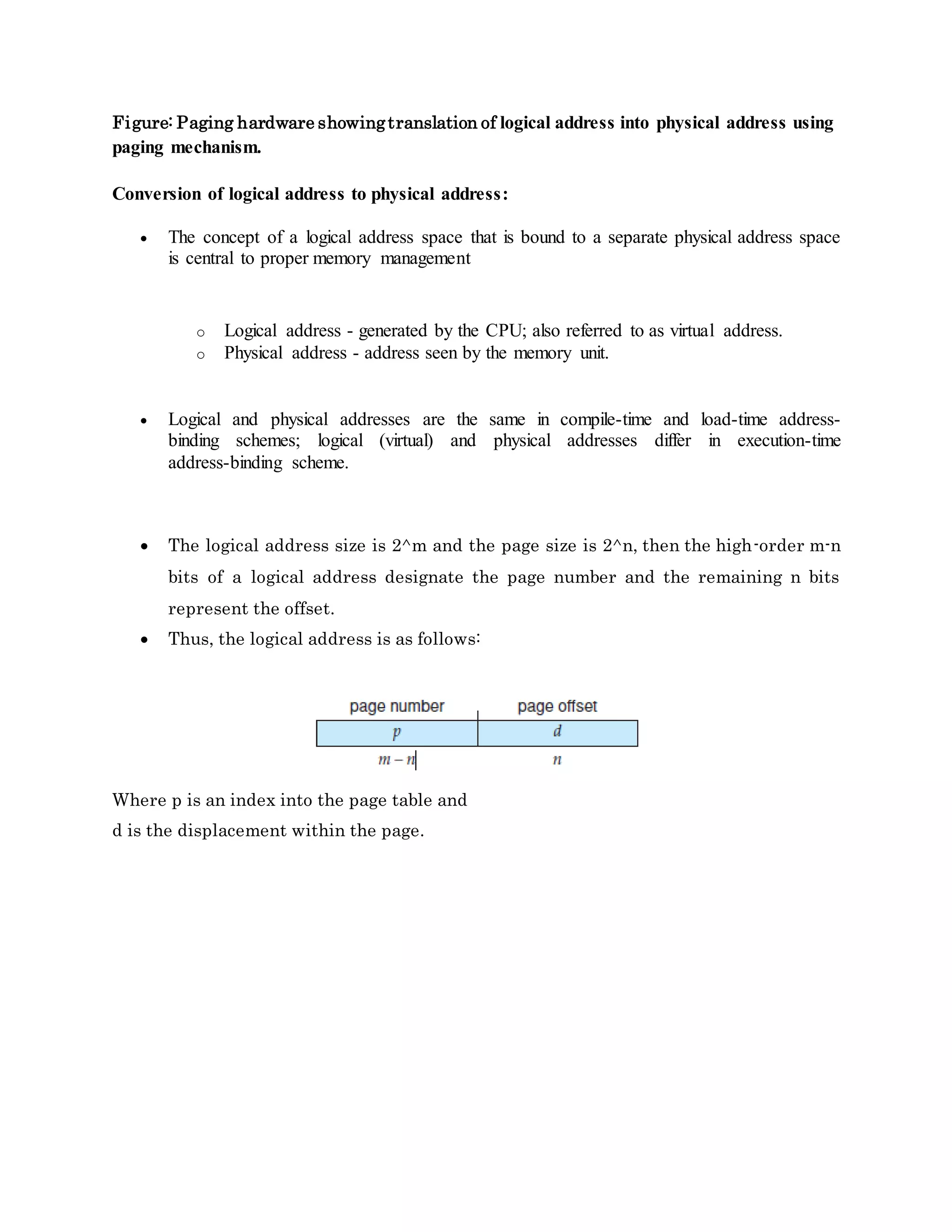 Figure: Paging hardware showingtranslation of logical address into physical address using
paging mechanism.
Conversion of logical address to physical address:
 The concept of a logical address space that is bound to a separate physical address space
is central to proper memory management
o Logical address - generated by the CPU; also referred to as virtual address.
o Physical address - address seen by the memory unit.
 Logical and physical addresses are the same in compile-time and load-time address-
binding schemes; logical (virtual) and physical addresses differ in execution-time
address-binding scheme.
 The logical address size is 2^m and the page size is 2^n, then the high-order m-n
bits of a logical address designate the page number and the remaining n bits
represent the offset.
 Thus, the logical address is as follows:
Where p is an index into the page table and
d is the displacement within the page.
 