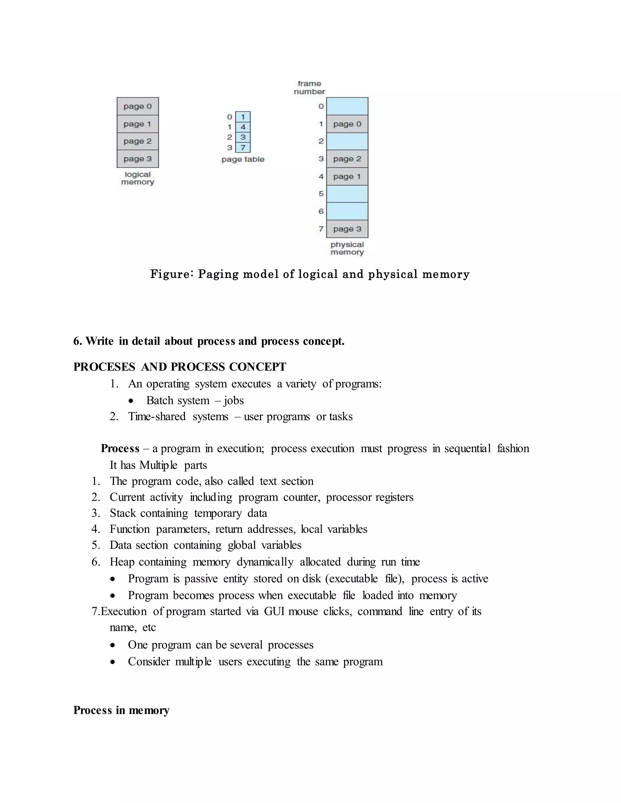 Figure: Paging model of logical and physical memory
6. Write in detail about process and process concept.
PROCESES AND PROCESS CONCEPT
1. An operating system executes a variety of programs:
 Batch system – jobs
2. Time-shared systems – user programs or tasks
Process – a program in execution; process execution must progress in sequential fashion
It has Multiple parts
1. The program code, also called text section
2. Current activity including program counter, processor registers
3. Stack containing temporary data
4. Function parameters, return addresses, local variables
5. Data section containing global variables
6. Heap containing memory dynamically allocated during run time
 Program is passive entity stored on disk (executable file), process is active
 Program becomes process when executable file loaded into memory
7.Execution of program started via GUI mouse clicks, command line entry of its
name, etc
 One program can be several processes
 Consider multiple users executing the same program
Process in memory
 