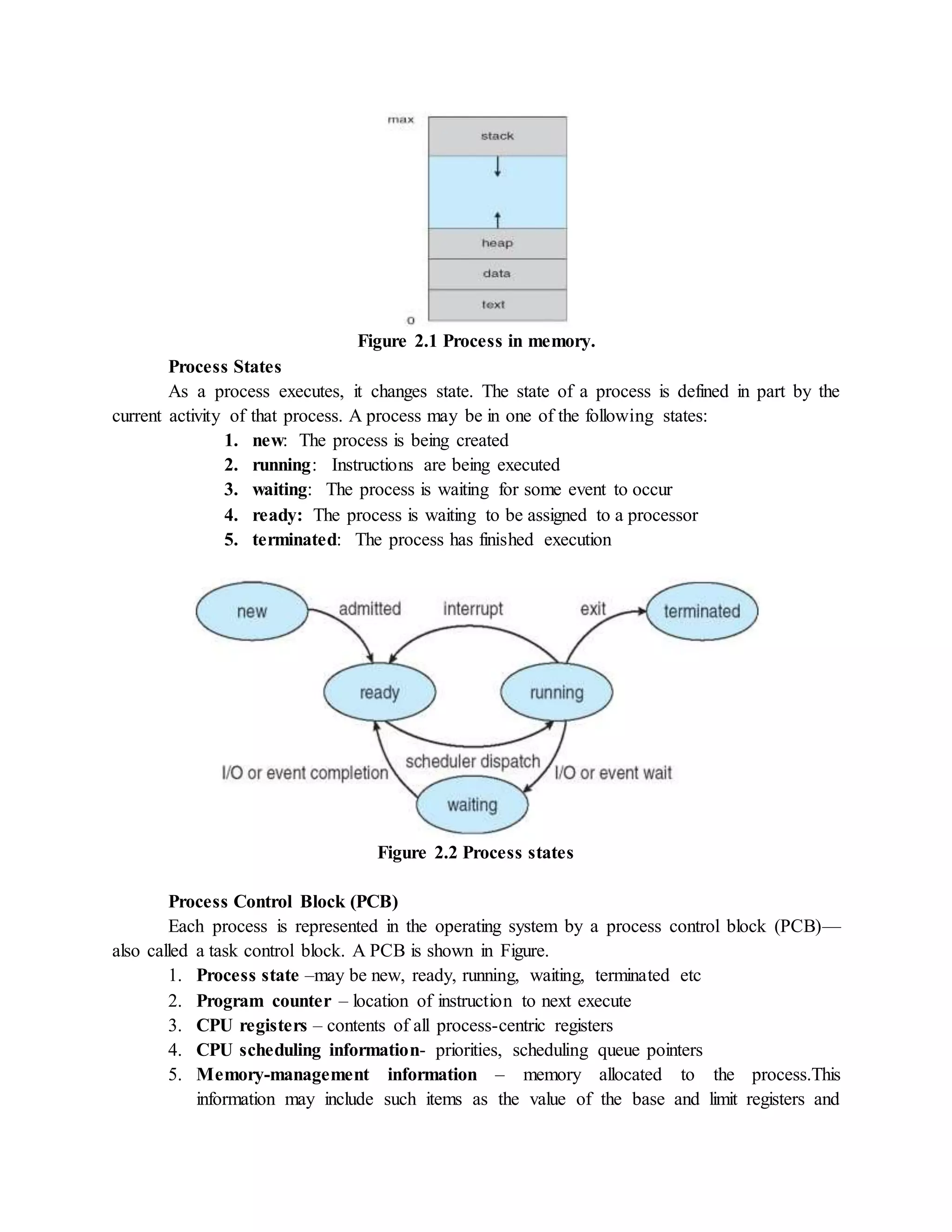 Figure 2.1 Process in memory.
Process States
As a process executes, it changes state. The state of a process is defined in part by the
current activity of that process. A process may be in one of the following states:
1. new: The process is being created
2. running: Instructions are being executed
3. waiting: The process is waiting for some event to occur
4. ready: The process is waiting to be assigned to a processor
5. terminated: The process has finished execution
Figure 2.2 Process states
Process Control Block (PCB)
Each process is represented in the operating system by a process control block (PCB)—
also called a task control block. A PCB is shown in Figure.
1. Process state –may be new, ready, running, waiting, terminated etc
2. Program counter – location of instruction to next execute
3. CPU registers – contents of all process-centric registers
4. CPU scheduling information- priorities, scheduling queue pointers
5. Memory-management information – memory allocated to the process.This
information may include such items as the value of the base and limit registers and
 