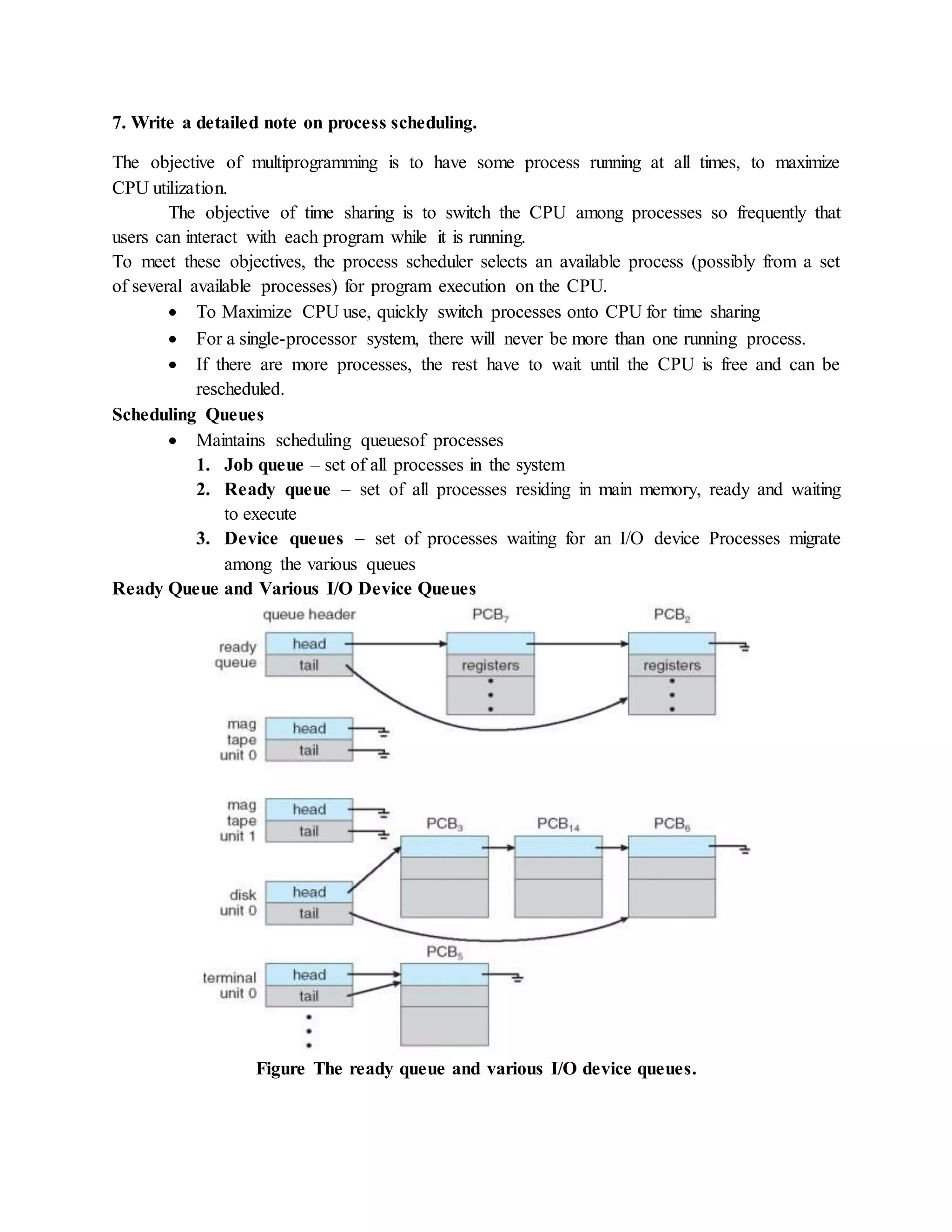7. Write a detailed note on process scheduling.
The objective of multiprogramming is to have some process running at all times, to maximize
CPU utilization.
The objective of time sharing is to switch the CPU among processes so frequently that
users can interact with each program while it is running.
To meet these objectives, the process scheduler selects an available process (possibly from a set
of several available processes) for program execution on the CPU.
 To Maximize CPU use, quickly switch processes onto CPU for time sharing
 For a single-processor system, there will never be more than one running process.
 If there are more processes, the rest have to wait until the CPU is free and can be
rescheduled.
Scheduling Queues
 Maintains scheduling queuesof processes
1. Job queue – set of all processes in the system
2. Ready queue – set of all processes residing in main memory, ready and waiting
to execute
3. Device queues – set of processes waiting for an I/O device Processes migrate
among the various queues
Ready Queue and Various I/O Device Queues
Figure The ready queue and various I/O device queues.
 