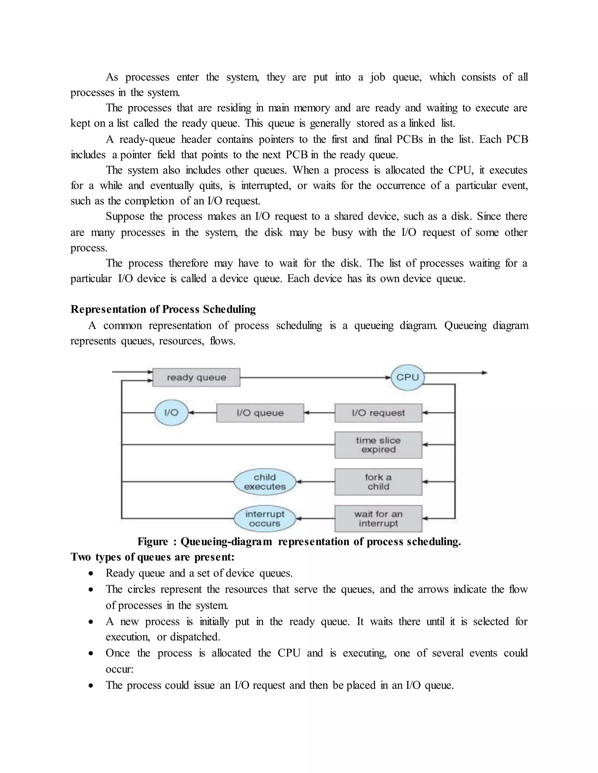 As processes enter the system, they are put into a job queue, which consists of all
processes in the system.
The processes that are residing in main memory and are ready and waiting to execute are
kept on a list called the ready queue. This queue is generally stored as a linked list.
A ready-queue header contains pointers to the first and final PCBs in the list. Each PCB
includes a pointer field that points to the next PCB in the ready queue.
The system also includes other queues. When a process is allocated the CPU, it executes
for a while and eventually quits, is interrupted, or waits for the occurrence of a particular event,
such as the completion of an I/O request.
Suppose the process makes an I/O request to a shared device, such as a disk. Since there
are many processes in the system, the disk may be busy with the I/O request of some other
process.
The process therefore may have to wait for the disk. The list of processes waiting for a
particular I/O device is called a device queue. Each device has its own device queue.
Representation of Process Scheduling
A common representation of process scheduling is a queueing diagram. Queueing diagram
represents queues, resources, flows.
Figure : Queueing-diagram representation of process scheduling.
Two types of queues are present:
 Ready queue and a set of device queues.
 The circles represent the resources that serve the queues, and the arrows indicate the flow
of processes in the system.
 A new process is initially put in the ready queue. It waits there until it is selected for
execution, or dispatched.
 Once the process is allocated the CPU and is executing, one of several events could
occur:
 The process could issue an I/O request and then be placed in an I/O queue.
 