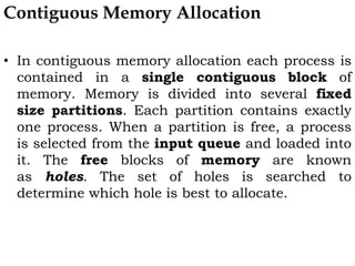 Contiguous Memory Allocation
• In contiguous memory allocation each process is
contained in a single contiguous block of
memory. Memory is divided into several fixed
size partitions. Each partition contains exactly
one process. When a partition is free, a process
is selected from the input queue and loaded into
it. The free blocks of memory are known
as holes. The set of holes is searched to
determine which hole is best to allocate.
 