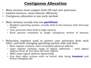 Contiguous Allocation
• Main memory must support both OS and user processes
• Limited resource, must allocate efficiently
• Contiguous allocation is one early method
• Main memory usually into two partitions:
– Resident operating system, usually held in low memory with interrupt
vector
– User processes then held in high memory
– Each process contained in single contiguous section of memory
• Relocation registers used to protect user processes from each
other, and from changing operating-system code and data
– Base register contains value of smallest physical address
– Limit register contains range of logical addresses – each logical
address must be less than the limit register
– MMU maps logical address dynamically
– Can then allow actions such as kernel code being transient and
kernel changing size
 