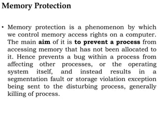 Memory Protection
• Memory protection is a phenomenon by which
we control memory access rights on a computer.
The main aim of it is to prevent a process from
accessing memory that has not been allocated to
it. Hence prevents a bug within a process from
affecting other processes, or the operating
system itself, and instead results in a
segmentation fault or storage violation exception
being sent to the disturbing process, generally
killing of process.
 
