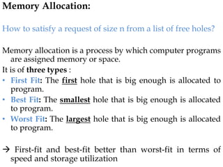 Memory Allocation:
How to satisfy a request of size n from a list of free holes?
Memory allocation is a process by which computer programs
are assigned memory or space.
It is of three types :
• First Fit: The first hole that is big enough is allocated to
program.
• Best Fit: The smallest hole that is big enough is allocated
to program.
• Worst Fit: The largest hole that is big enough is allocated
to program.
 First-fit and best-fit better than worst-fit in terms of
speed and storage utilization
 