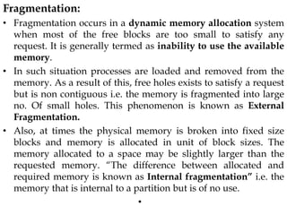 Fragmentation:
• Fragmentation occurs in a dynamic memory allocation system
when most of the free blocks are too small to satisfy any
request. It is generally termed as inability to use the available
memory.
• In such situation processes are loaded and removed from the
memory. As a result of this, free holes exists to satisfy a request
but is non contiguous i.e. the memory is fragmented into large
no. Of small holes. This phenomenon is known as External
Fragmentation.
• Also, at times the physical memory is broken into fixed size
blocks and memory is allocated in unit of block sizes. The
memory allocated to a space may be slightly larger than the
requested memory. “The difference between allocated and
required memory is known as Internal fragmentation” i.e. the
memory that is internal to a partition but is of no use.
•
 