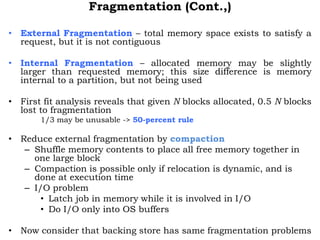 Fragmentation (Cont.,)
• External Fragmentation – total memory space exists to satisfy a
request, but it is not contiguous
• Internal Fragmentation – allocated memory may be slightly
larger than requested memory; this size difference is memory
internal to a partition, but not being used
• First fit analysis reveals that given N blocks allocated, 0.5 N blocks
lost to fragmentation
1/3 may be unusable -> 50-percent rule
• Reduce external fragmentation by compaction
– Shuffle memory contents to place all free memory together in
one large block
– Compaction is possible only if relocation is dynamic, and is
done at execution time
– I/O problem
• Latch job in memory while it is involved in I/O
• Do I/O only into OS buffers
• Now consider that backing store has same fragmentation problems
 