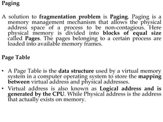 Paging
A solution to fragmentation problem is Paging. Paging is a
memory management mechanism that allows the physical
address space of a process to be non-contagious. Here
physical memory is divided into blocks of equal size
called Pages. The pages belonging to a certain process are
loaded into available memory frames.
Page Table
• A Page Table is the data structure used by a virtual memory
system in a computer operating system to store the mapping
between virtual address and physical addresses.
• Virtual address is also known as Logical address and is
generated by the CPU. While Physical address is the address
that actually exists on memory.
 