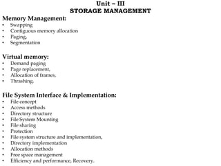 Unit – III
STORAGE MANAGEMENT
Memory Management:
• Swapping
• Contiguous memory allocation
• Paging,
• Segmentation
Virtual memory:
• Demand paging
• Page replacement,
• Allocation of frames,
• Thrashing.
File System Interface & Implementation:
• File concept
• Access methods
• Directory structure
• File System Mounting
• File sharing
• Protection
• File system structure and implementation,
• Directory implementation
• Allocation methods
• Free space management
• Efficiency and performance, Recovery.
 