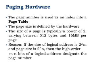 Paging Hardware
 The page number is used as an index into a
Page Table
 The page size is defined by the hardware
 The size of a page is typically a power of 2,
varying between 512 bytes and 16MB per
page
 Reason: If the size of logical address is 2^m
and page size is 2^n, then the high-order
m-n bits of a logical address designate the
page number
 