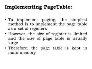 Implementing PageTable:
• To implement paging, the simplest
method is to implement the page table
as a set of registers
• However, the size of register is limited
and the size of page table is usually
large
• Therefore, the page table is kept in
main memory
 