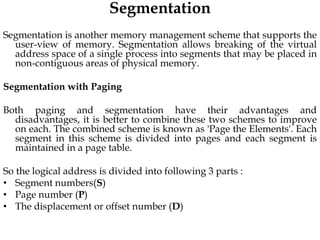 Segmentation
Segmentation is another memory management scheme that supports the
user-view of memory. Segmentation allows breaking of the virtual
address space of a single process into segments that may be placed in
non-contiguous areas of physical memory.
Segmentation with Paging
Both paging and segmentation have their advantages and
disadvantages, it is better to combine these two schemes to improve
on each. The combined scheme is known as 'Page the Elements'. Each
segment in this scheme is divided into pages and each segment is
maintained in a page table.
So the logical address is divided into following 3 parts :
• Segment numbers(S)
• Page number (P)
• The displacement or offset number (D)
 