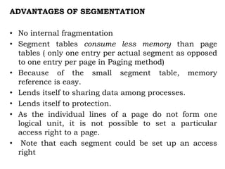 ADVANTAGES OF SEGMENTATION
• No internal fragmentation
• Segment tables consume less memory than page
tables ( only one entry per actual segment as opposed
to one entry per page in Paging method)
• Because of the small segment table, memory
reference is easy.
• Lends itself to sharing data among processes.
• Lends itself to protection.
• As the individual lines of a page do not form one
logical unit, it is not possible to set a particular
access right to a page.
• Note that each segment could be set up an access
right
 
