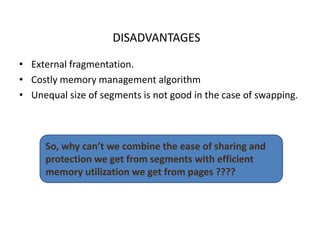 DISADVANTAGES
• External fragmentation.
• Costly memory management algorithm
• Unequal size of segments is not good in the case of swapping.
So, why can’t we combine the ease of sharing and
protection we get from segments with efficient
memory utilization we get from pages ????
 