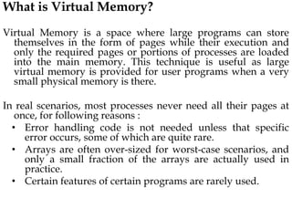 What is Virtual Memory?
Virtual Memory is a space where large programs can store
themselves in the form of pages while their execution and
only the required pages or portions of processes are loaded
into the main memory. This technique is useful as large
virtual memory is provided for user programs when a very
small physical memory is there.
In real scenarios, most processes never need all their pages at
once, for following reasons :
• Error handling code is not needed unless that specific
error occurs, some of which are quite rare.
• Arrays are often over-sized for worst-case scenarios, and
only a small fraction of the arrays are actually used in
practice.
• Certain features of certain programs are rarely used.
 