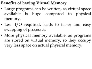 Benefits of having Virtual Memory
• Large programs can be written, as virtual space
available is huge compared to physical
memory.
• Less I/O required, leads to faster and easy
swapping of processes.
• More physical memory available, as programs
are stored on virtual memory, so they occupy
very less space on actual physical memory.
 