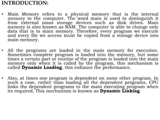INTRODUCTION:
• Main Memory refers to a physical memory that is the internal
memory to the computer. The word main is used to distinguish it
from external mass storage devices such as disk drives. Main
memory is also known as RAM. The computer is able to change only
data that is in main memory. Therefore, every program we execute
and every file we access must be copied from a storage device into
main memory.
• All the programs are loaded in the main memory for execution.
Sometimes complete program is loaded into the memory, but some
times a certain part or routine of the program is loaded into the main
memory only when it is called by the program, this mechanism is
called Dynamic Loading, this enhance the performance.
• Also, at times one program is dependent on some other program. In
such a case, rather than loading all the dependent programs, CPU
links the dependent programs to the main executing program when
its required. This mechanism is known as Dynamic Linking.
 