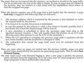 The pages that are not moved into the memory, are marked as invalid in the page table.
For an invalid entry the rest of the table is empty. In case of pages that are loaded in
the memory, they are marked as valid along with the information about where to
find the swapped out page.
When the process requires any of the page that is not loaded into the memory, a page
fault trap is triggered and following steps are followed:
1. The memory address which is requested by the process is first checked, to verify
the request made by the process.
2. If its found to be invalid, the process is terminated.
3. In case the request by the process is valid, a free frame is located, possibly from a
free-frame list, where the required page will be moved.
4. A new operation is scheduled to move the necessary page from disk to the
specified memory location. ( This will usually block the process on an I/O wait,
allowing some other process to use the CPU in the meantime. )
5. When the I/O operation is complete, the process's page table is updated with the
new frame number, and the invalid bit is changed to valid.
6. The instruction that caused the page fault must now be restarted from the
beginning.
There are cases when no pages are loaded into the memory initially, pages are only
loaded when demanded by the process by generating page faults. This is called Pure
Demand Paging.
The only major issue with Demand Paging is, after a new page is loaded, the process
starts execution from the beginning. Its is not a big issue for small programs, but for
larger programs it affects performance drastically.
 