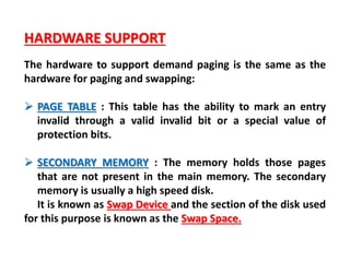 HARDWARE SUPPORT
The hardware to support demand paging is the same as the
hardware for paging and swapping:
 PAGE TABLE : This table has the ability to mark an entry
invalid through a valid invalid bit or a special value of
protection bits.
 SECONDARY MEMORY : The memory holds those pages
that are not present in the main memory. The secondary
memory is usually a high speed disk.
It is known as Swap Device and the section of the disk used
for this purpose is known as the Swap Space.
 