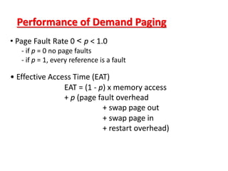 Performance of Demand Paging
• Page Fault Rate 0 < p < 1.0
- if p = 0 no page faults
- if p = 1, every reference is a fault
• Effective Access Time (EAT)
EAT = (1 - p) x memory access
+ p (page fault overhead
+ swap page out
+ swap page in
+ restart overhead)
 