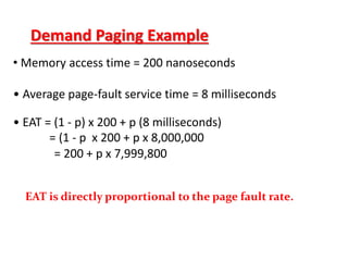Demand Paging Example
• Memory access time = 200 nanoseconds
• Average page-fault service time = 8 milliseconds
• EAT = (1 - p) x 200 + p (8 milliseconds)
= (1 - p x 200 + p x 8,000,000
= 200 + p x 7,999,800
EAT is directly proportional to the page fault rate.
 