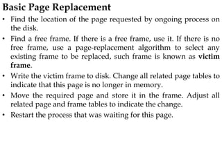 Basic Page Replacement
• Find the location of the page requested by ongoing process on
the disk.
• Find a free frame. If there is a free frame, use it. If there is no
free frame, use a page-replacement algorithm to select any
existing frame to be replaced, such frame is known as victim
frame.
• Write the victim frame to disk. Change all related page tables to
indicate that this page is no longer in memory.
• Move the required page and store it in the frame. Adjust all
related page and frame tables to indicate the change.
• Restart the process that was waiting for this page.
 