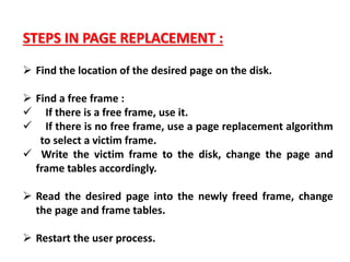 STEPS IN PAGE REPLACEMENT :
 Find the location of the desired page on the disk.
 Find a free frame :
 If there is a free frame, use it.
 If there is no free frame, use a page replacement algorithm
to select a victim frame.
 Write the victim frame to the disk, change the page and
frame tables accordingly.
 Read the desired page into the newly freed frame, change
the page and frame tables.
 Restart the user process.
 