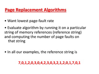 Page Replacement Algorithms
• Want lowest page-fault rate
• Evaluate algorithm by running it on a particular
string of memory references (reference string)
and computing the number of page faults on
that string
• In all our examples, the reference string is
7,0,1,2,0,3,0,4,2,3,0,3,2,1,2,0,1,7,0,1
 