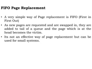 FIFO Page Replacement
• A very simple way of Page replacement is FIFO (First in
First Out)
• As new pages are requested and are swapped in, they are
added to tail of a queue and the page which is at the
head becomes the victim.
• Its not an effective way of page replacement but can be
used for small systems.
 