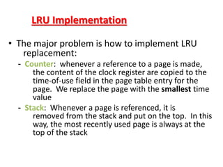 LRU Implementation
• The major problem is how to implement LRU
replacement:
- Counter: whenever a reference to a page is made,
the content of the clock register are copied to the
time-of-use field in the page table entry for the
page. We replace the page with the smallest time
value
- Stack: Whenever a page is referenced, it is
removed from the stack and put on the top. In this
way, the most recently used page is always at the
top of the stack
 